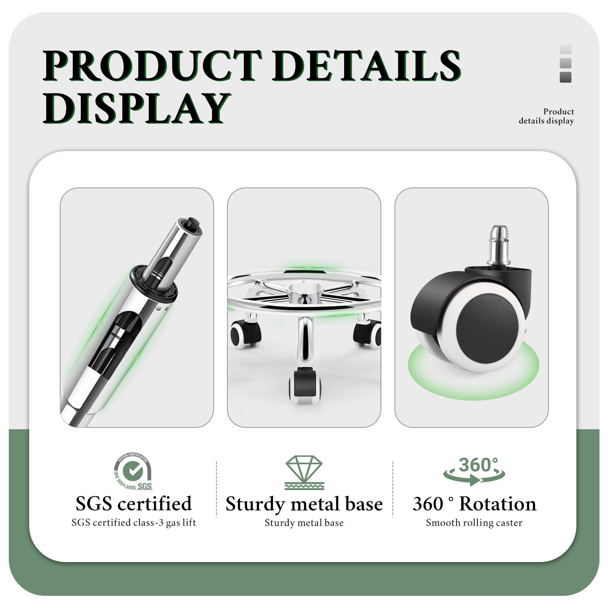 PRODUCT DETAILS DISPLAY

- SGS certified
  - SGS certified class-3 gas lift

- Sturdy metal base

- 360° Rotation
  - Smooth rolling caster