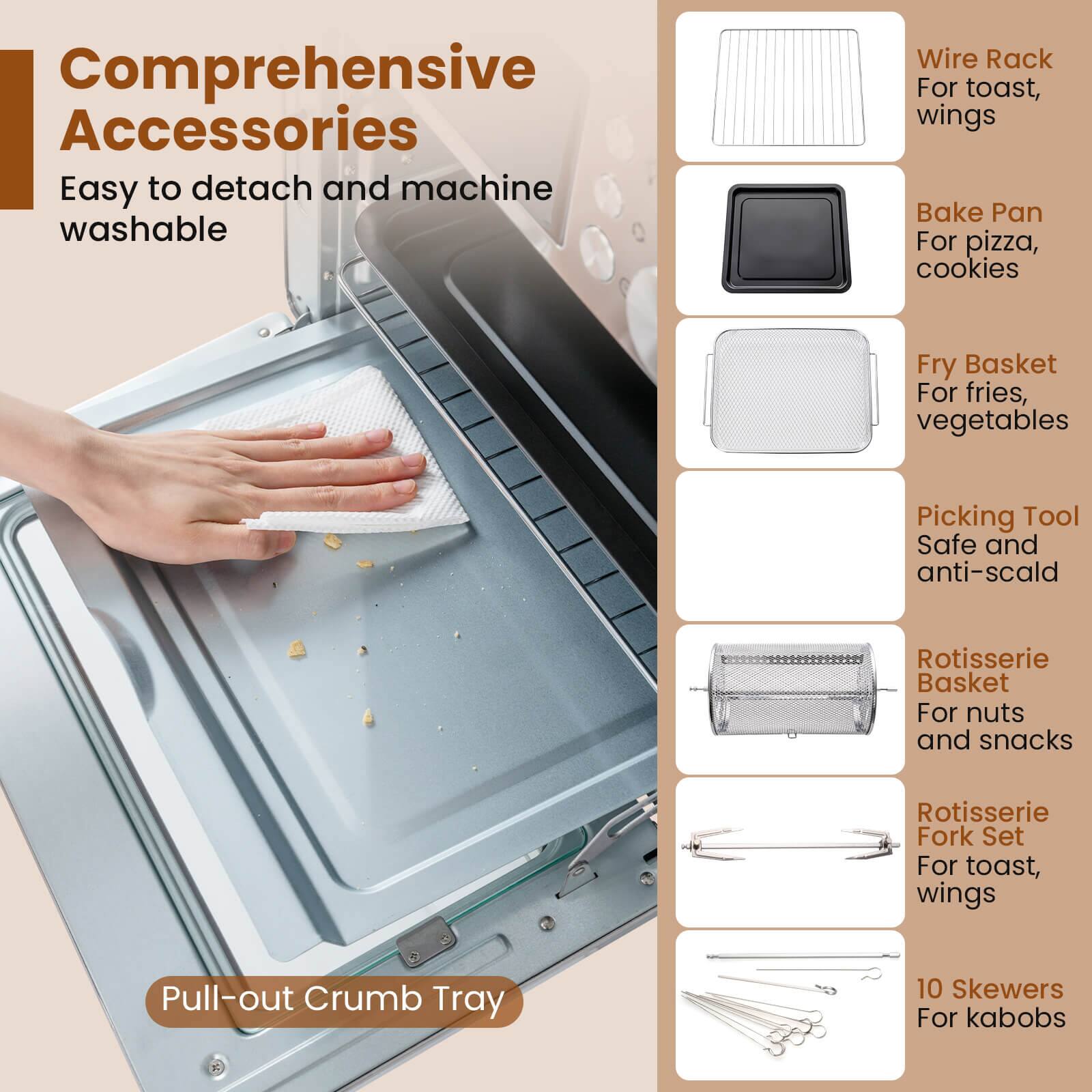 Comprehensive Accessories  
Easy to detach and machine washable  

- Wire Rack For toast, wings  
- Bake Pan For pizza, cookies  
- Fry Basket For fries, vegetables  
- Picking Tool Safe and anti-scald  
- Rotisserie Basket For nuts and snacks  
- Rotisserie Fork Set For toast, wings  
- Pull-out Crumb Tray  
- 10 Skewers For kabobs