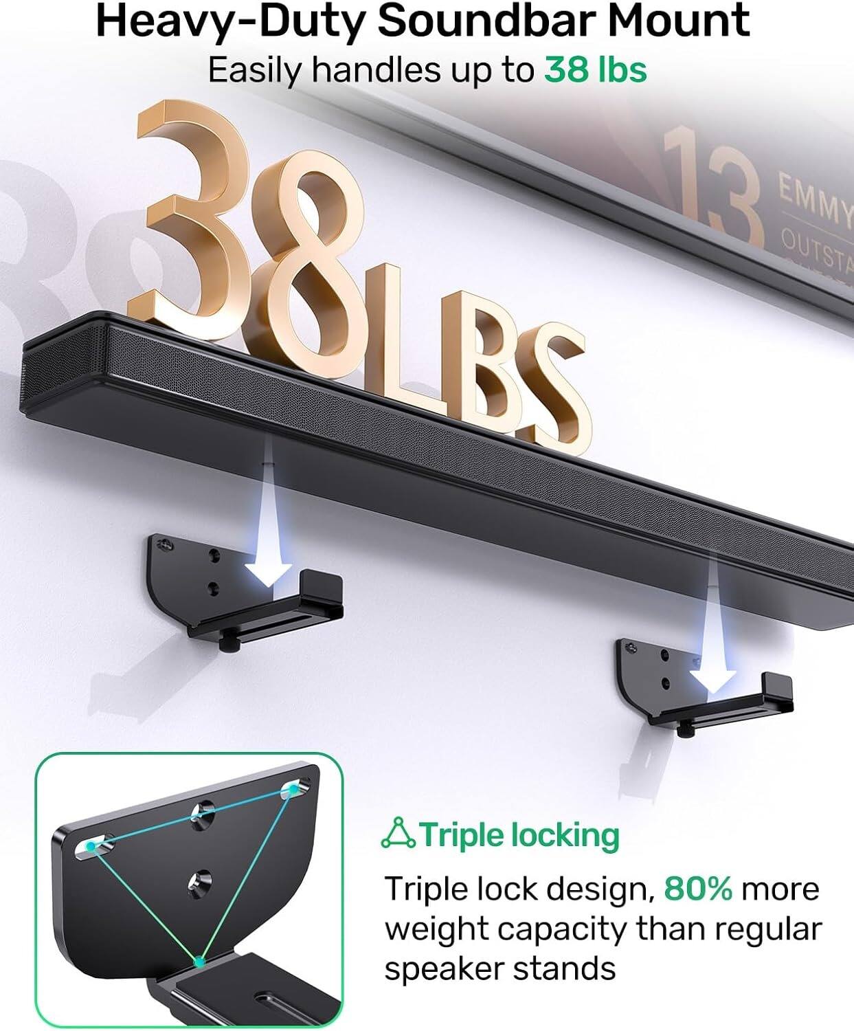 Heavy-Duty Soundbar Mount  
Easily handles up to 38 lbs  

38 LBS  

Triple locking  
Triple lock design, 80% more weight capacity than regular speaker stands