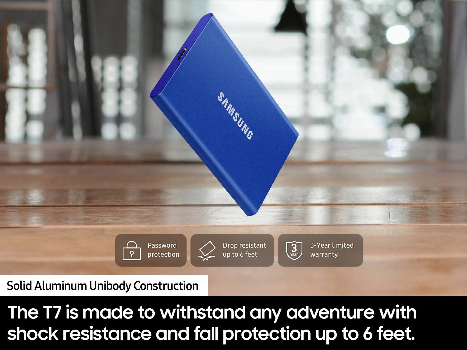 SAMSUNG  
Password protection  
Drop resistant up to 6 feet  
3-Year limited warranty  
Solid Aluminum Unibody Construction  
The T7 is made to withstand any adventure with shock resistance and fall protection up to 6 feet.