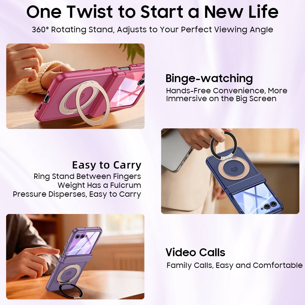 One Twist to Start a New Life  
360° Rotating Stand, Adjusts to Your Perfect Viewing Angle  

Binge-watching  
Hands-Free Convenience, More Immersive on the Big Screen  

Easy to Carry  
Ring Stand Between Fingers  
Weight Has a Fulcrum  
Pressure Disperses, Easy to Carry  

Video Calls  
Family Calls, Easy and Comfortable