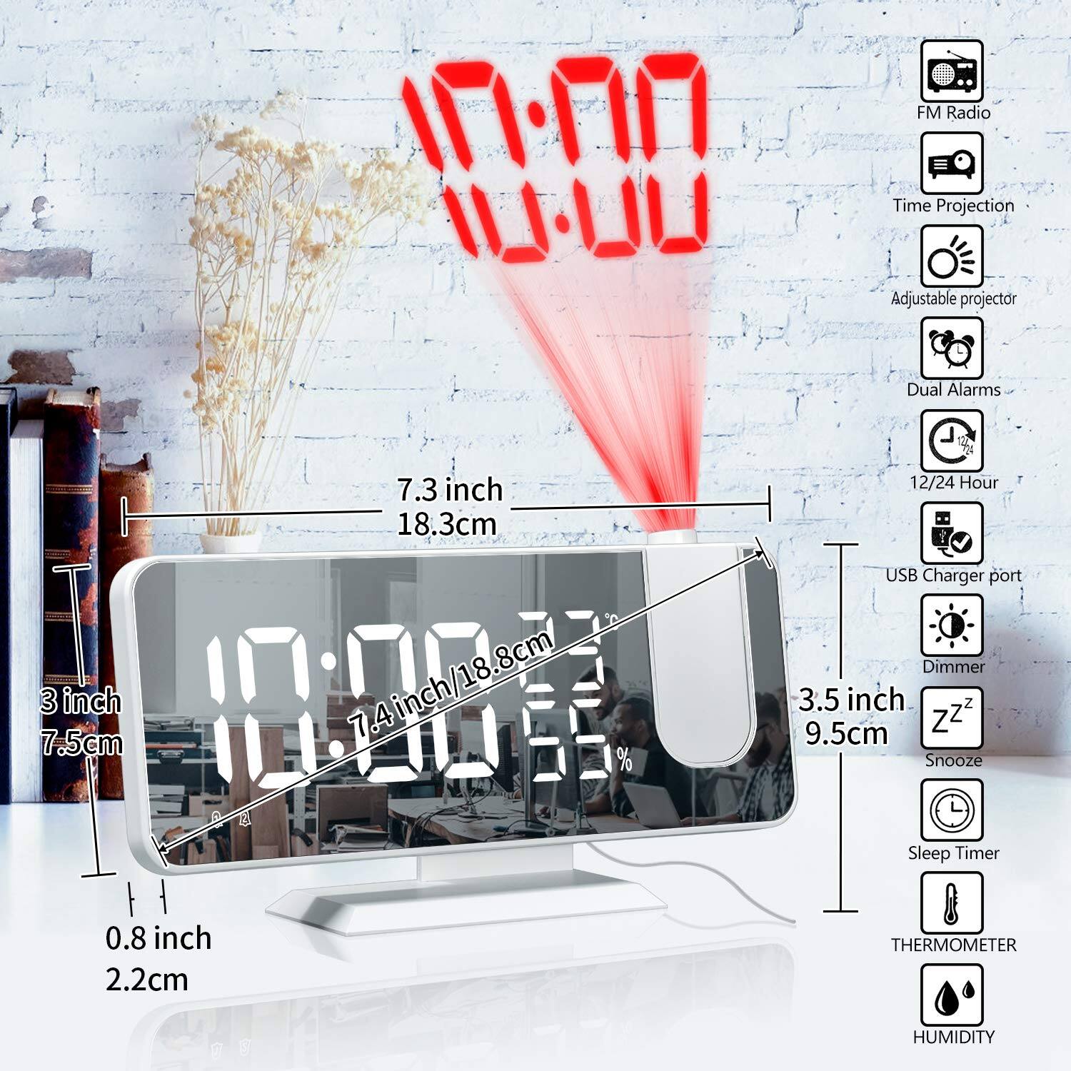 UU FM Radio Time Projection Adjustable projector Dual Alarms  
7.3 inch / 18.3cm  
18.8cm  
3 inch / 7.5cm  
10:00  
7.4 inch / 18.8cm  
3.5 inch / 9.5cm  
0.8 inch / 2.2cm  
THERMOMETER HUMIDITY  
12/24 Hour USB Charger port Dimmer  
Snooze Sleep Timer