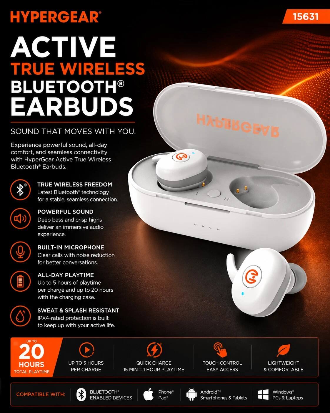 HYPERGEAR 15631 ACTIVE TRUE WIRELESS BLUETOOTH EARBUDS SOUND THAT MOVES WITH YOU.

HYPERGEAR Experience powerful sound, all-day comfort, and seamless connectivity with HyperGear Active True Wireless Bluetooth Earbuds.

TRUE WIRELESS FREEDOM
Latest Bluetooth® technology for a stable, seamless connection.

POWERFUL SOUND
Deep bass and crisp highs deliver an immersive audio experience.

BUILT-IN MICROPHONE
Clear calls with noise reduction for better conversations.

ALL-DAY PLAYTIME
Up to 5 hours of playtime per charge and up to 20 hours with the charging case.

SWEAT & SPLASH RESISTANT
IPX4-rated protection is built to keep up with your active life.

UP TO 20 HOURS TOTAL PLAYTIME
UP TO 5 HOURS PER CHARGE
QUICK CHARGE 15 MIN = 1 HOUR PLAYTIME
TOUCH CONTROL
EASY ACCESS
LIGHTWEIGHT & COMFORTABLE

COMPATIBLE WITH:
BLUETOOTH® ENABLED DEVICES
iPhone®
iPad®
Android Smartphones & Tablets
Windows® PCs & Laptops