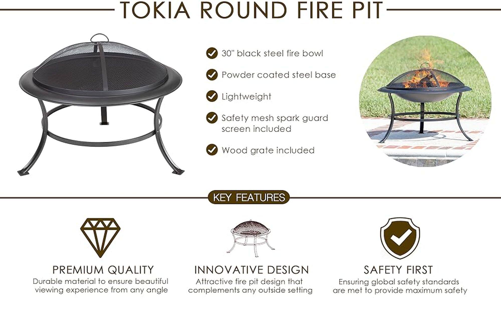 Tokia Round Fire Pit 30" Black Steel Fire Bowl Powder coated steel base Lightweight Safety mesh spark guard screen included Wood grate included Premium Quality Innovative Design Durable material to ensure beautiful Attractive fire pit design that viewing experience from any angle complements any outside setting Safety First Ensuring global safety standards are met to provide maximum safety