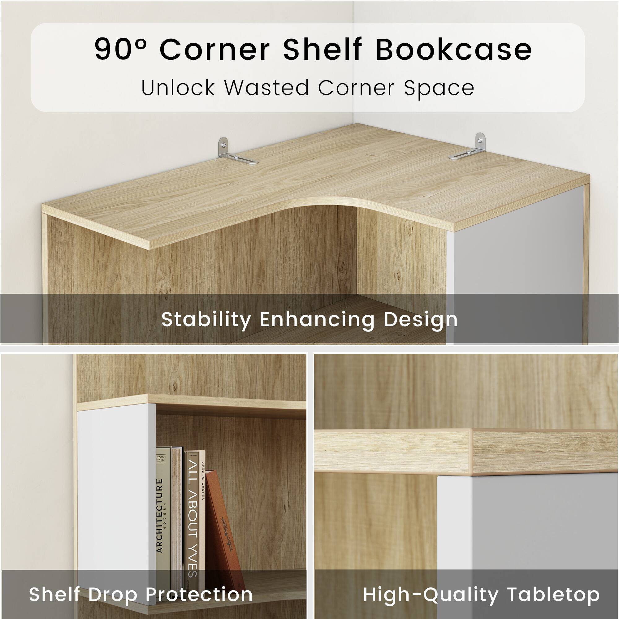90° Corner Shelf Bookcase  
Unlock Wasted Corner Space  
Stability Enhancing Design  
Shelf Drop Protection  
High-Quality Tabletop