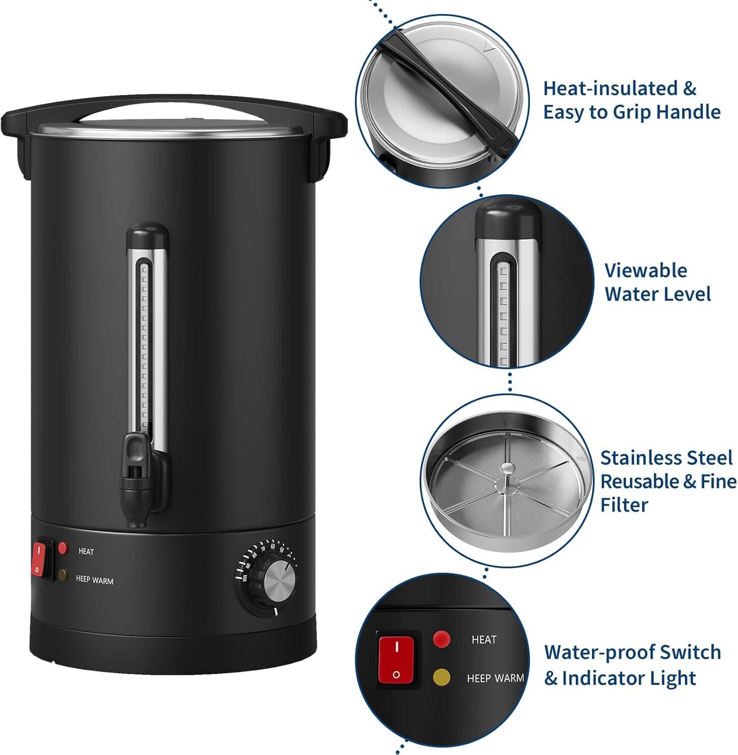 Heat-insulated & Easy to Grip Handle  
Viewable Water Level  
Stainless Steel Reusable & Fine Filter  
Water-proof Switch & Indicator Light  
HEAT  
HEEP WARM