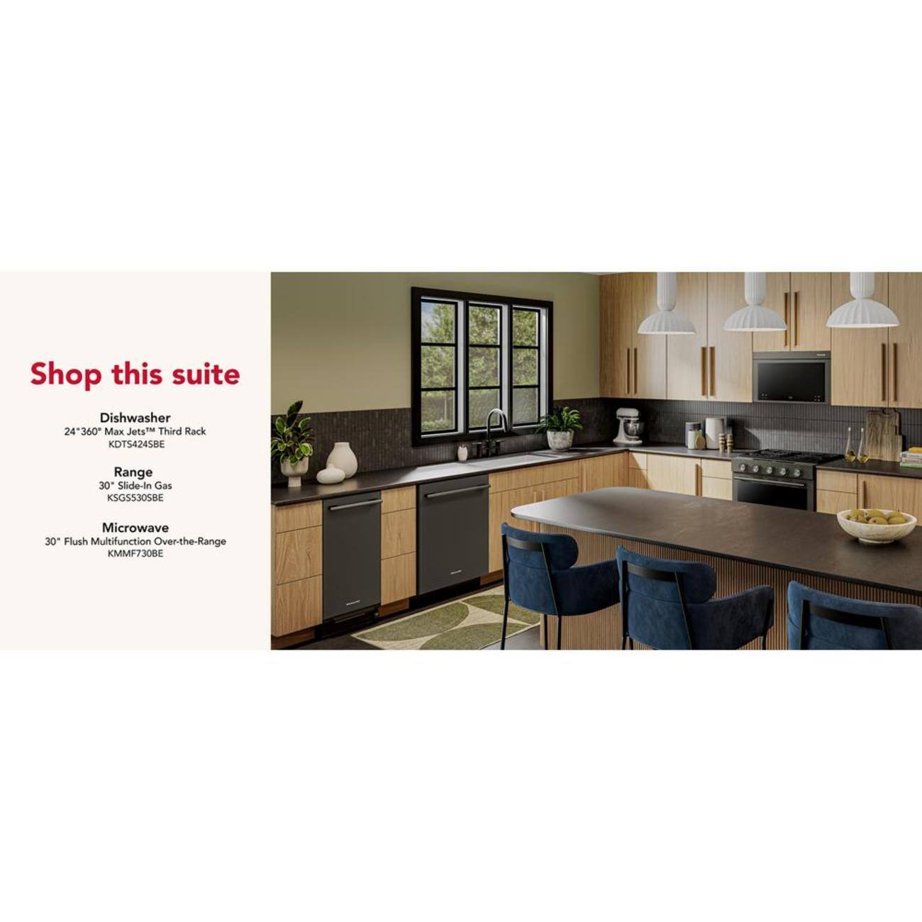 Shop this suite

Dishwasher  
24" 360° Max Jets™ Third Rack  
KDTS4245BE

Range  
30" Slide-In Gas  
KSGS305BE

Microwave  
30" Flush Multifunction Over-the-Range  
KMMF730BE