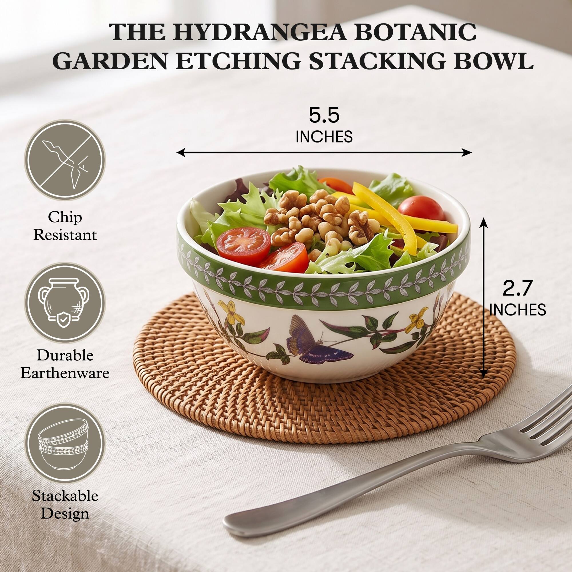 THE HYDRANGEA BOTANIC GARDEN ETCHING STACKING BOWL

5.5 INCHES

Chip Resistant

2.7 INCHES

Durable Earthenware

Stackable Design