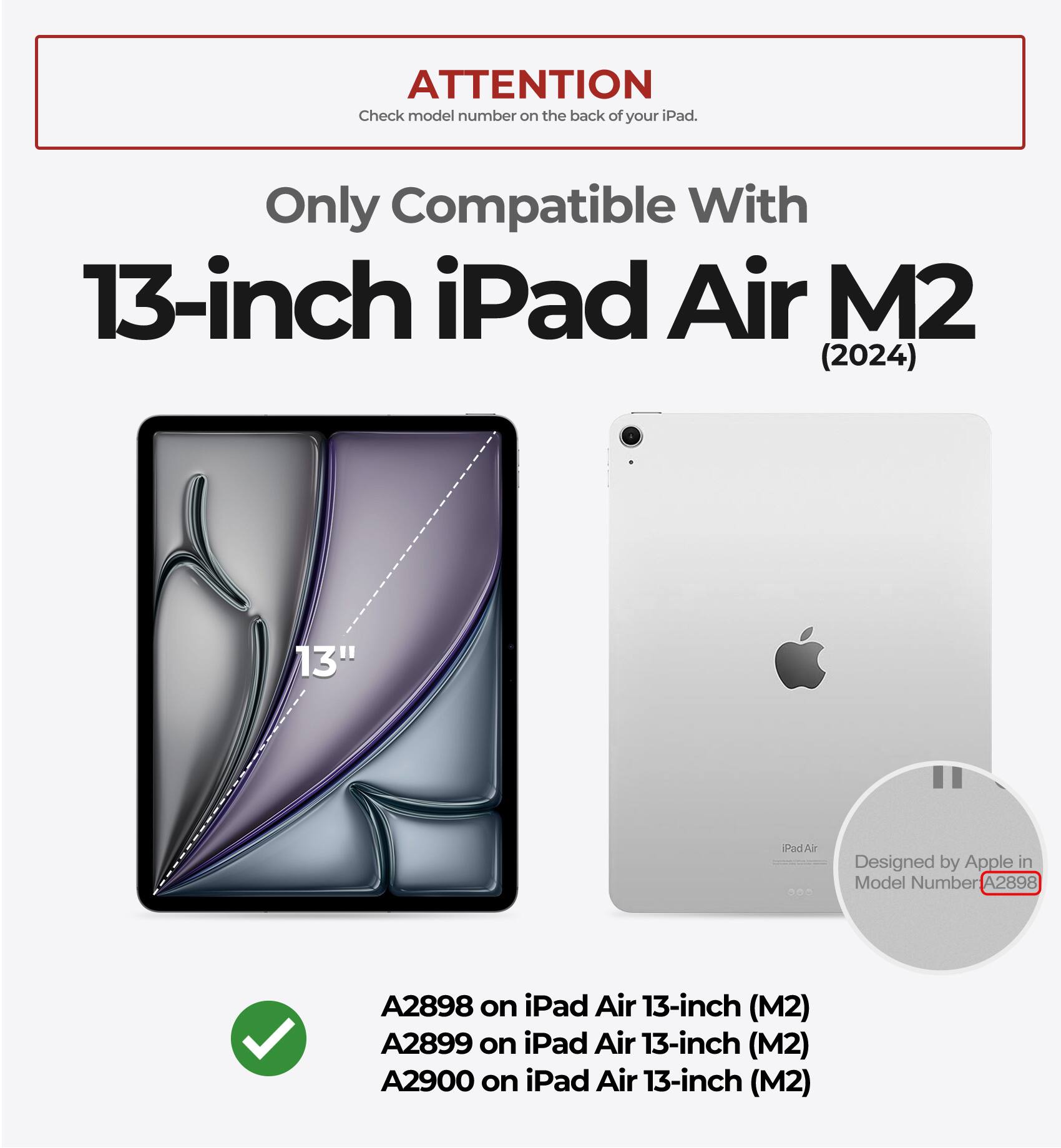 ATTENTION  
Check model number on the back of your iPad.  

Only Compatible With  
13-inch iPad Air M2 (2024)  

Designed by Apple in  
Model Number A2898 on iPad Air 13-inch (M2)  
A2899 on iPad Air 13-inch (M2)  
A2900 on iPad Air 13-inch (M2)