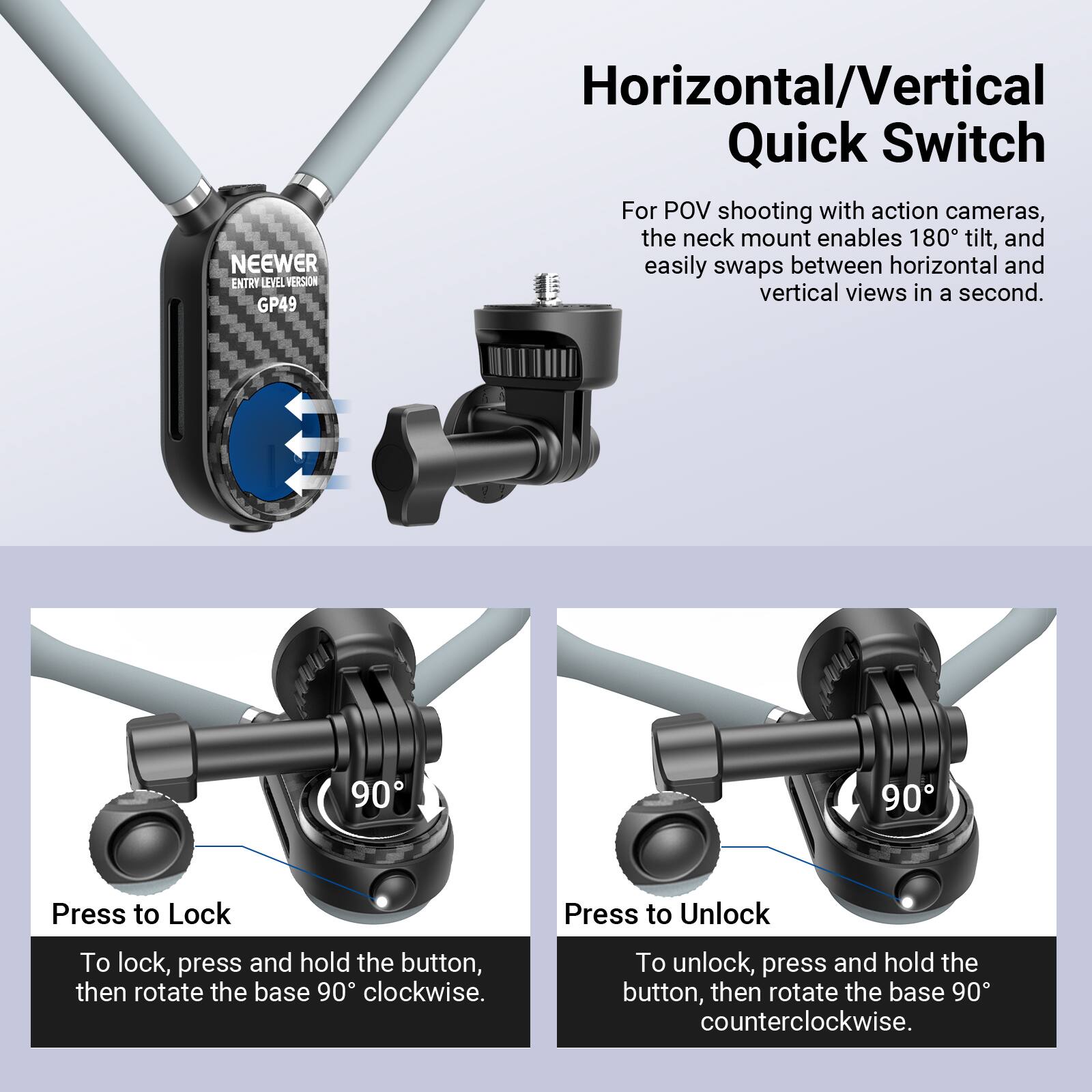 NEEWER ENTRY LEVEL VERSION GP49

Horizontal/Vertical Quick Switch

For POV shooting with action cameras, the neck mount enables 180° tilt, and easily swaps between horizontal and vertical views in a second.

Press to Lock
To lock, press and hold the button, then rotate the base 90° clockwise.

Press to Unlock
To unlock, press and hold the button, then rotate the base 90° counterclockwise.