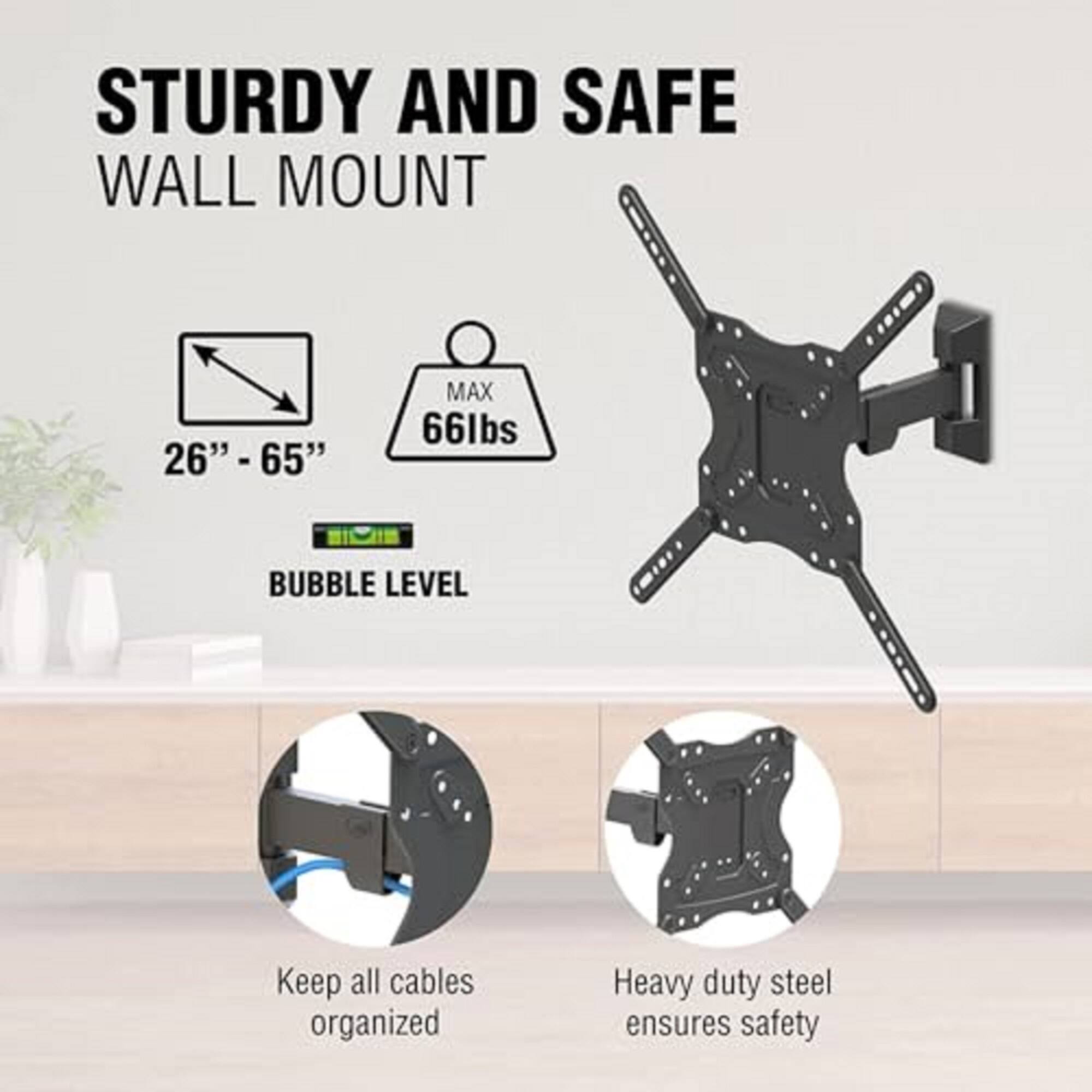 STURDY AND SAFE WALL MOUNT

- 26" - 65"
- MAX 66lbs
- BUBBLE LEVEL

Keep all cables organized

Heavy duty steel ensures safety