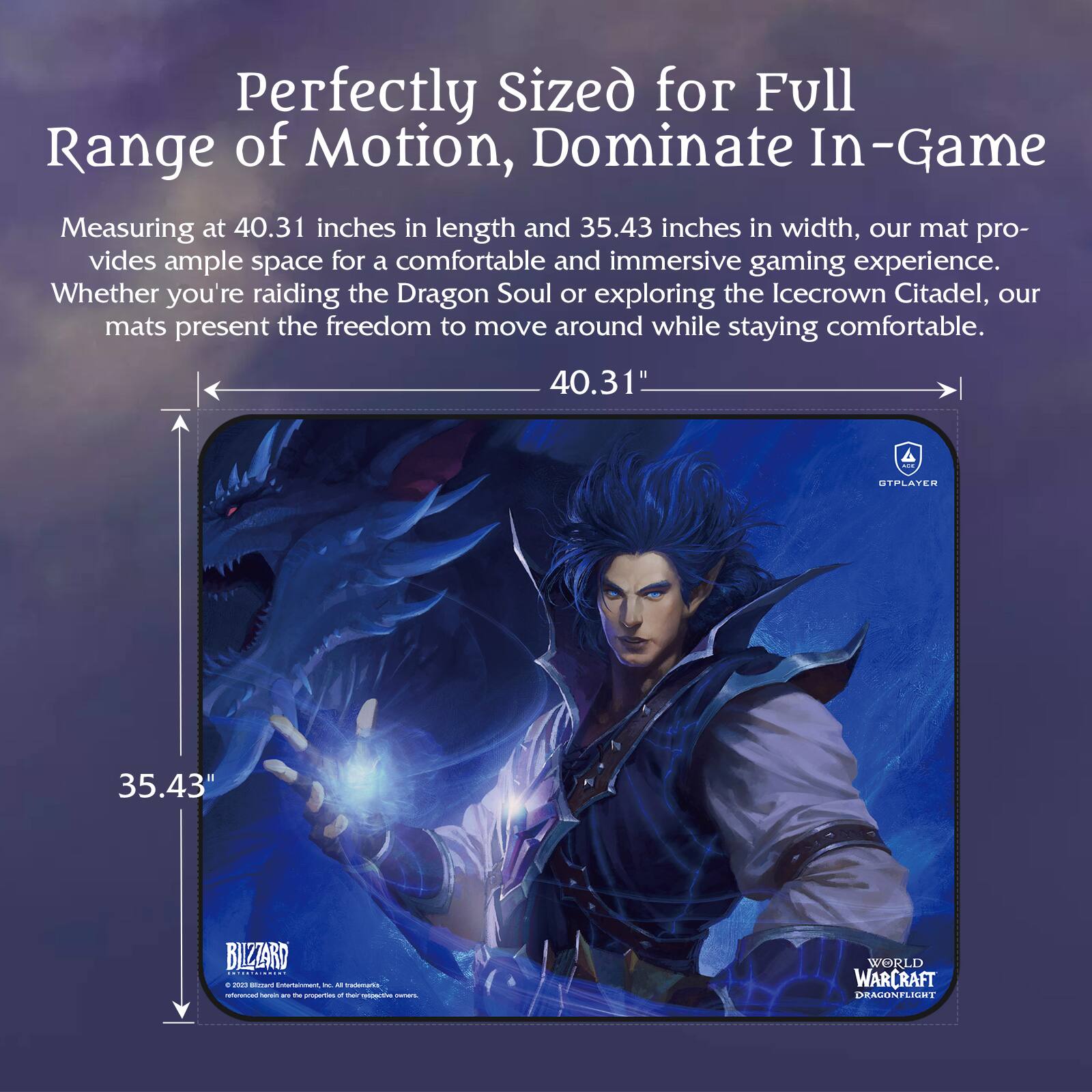 Perfectly Sized for Full Range of Motion, Dominate In-Game

Measuring at 40.31 inches in length and 35.43 inches in width, our mat provides ample space for a comfortable and immersive gaming experience. Whether you're raiding the Dragon Soul or exploring the Icecrown Citadel, our mats present the freedom to move around while staying comfortable.

40.31"  
35.43"