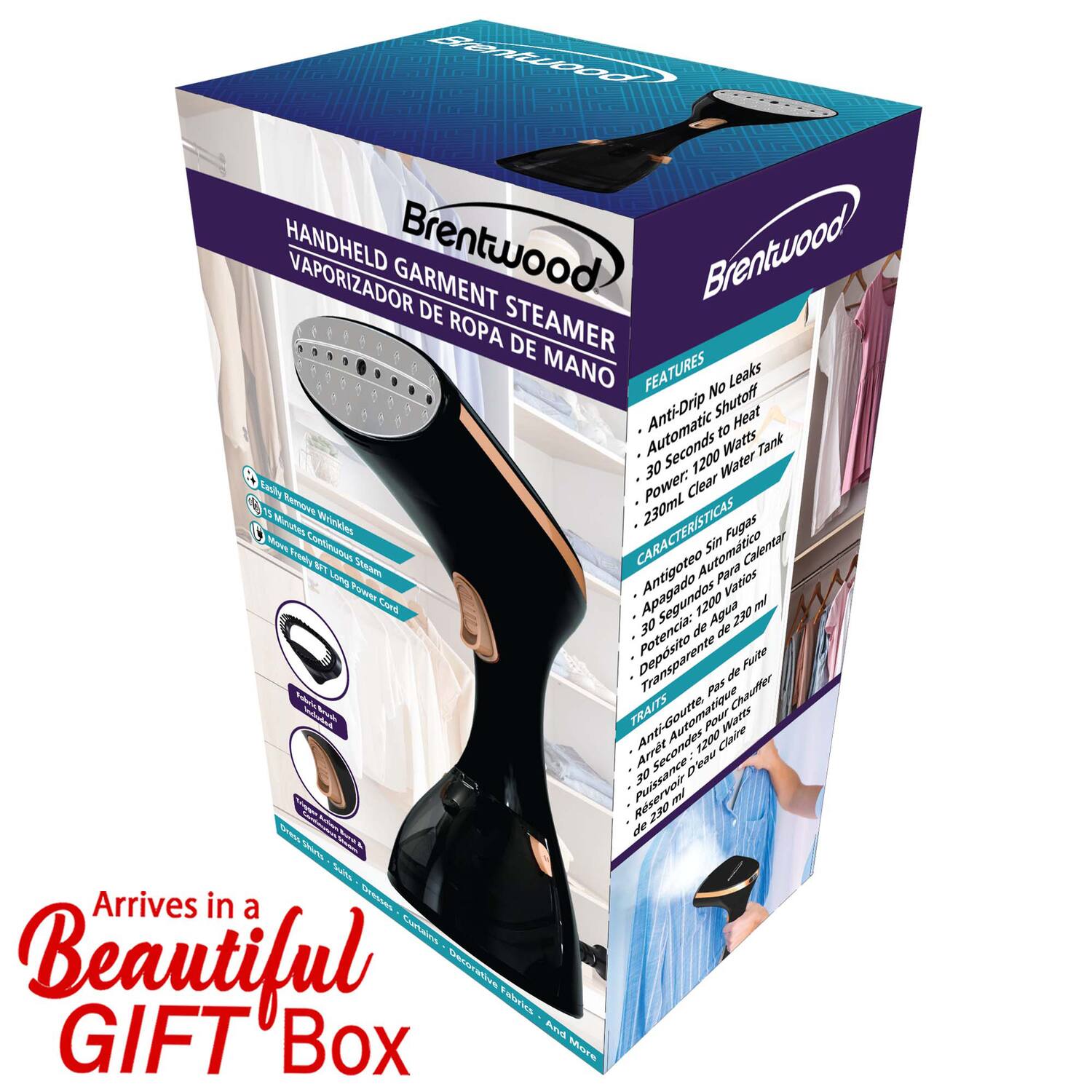 Brentwood HANDHELD GARMENT STEAMER  
VAPORIZADOR DE ROPA DE MANO  

FEATURES  
- No Leaks  
- Anti-Drip Shutoff  
- Automatic Heat  
- 30 Seconds to Heat  
- Power: 1200 Watts  
- Tank: 230mL  
- Clear Water  

CARACTERÍSTICAS  
- Sin fugas  
- Antigoteo Automático  
- Calentamiento Automático  
- 30 Segundos para Calentar  
- Potencia: 1200 Vatios  
- Depósito de Agua: 230 ml  
- Reservorio de Agua Transparente  

TRAIT  
- Anti-Goutte  
- Arrêt d'Inutile  
- 30 Secondes pour Chauffer  
- Puissance: 1200 Watts  
- Réservoir d'Eau: 230 ml  

Arrives in a Beautiful GIFT Box