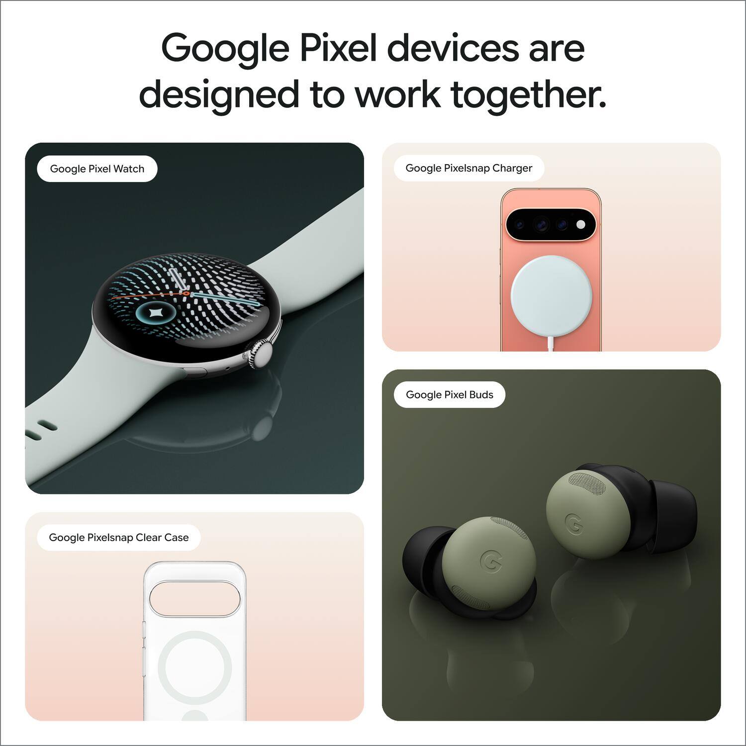 Google Pixel devices are designed to work together.

- Google Pixel Watch
- Google Pixelsnap Charger
- Google Pixel Buds
- Google Pixelsnap Clear Case