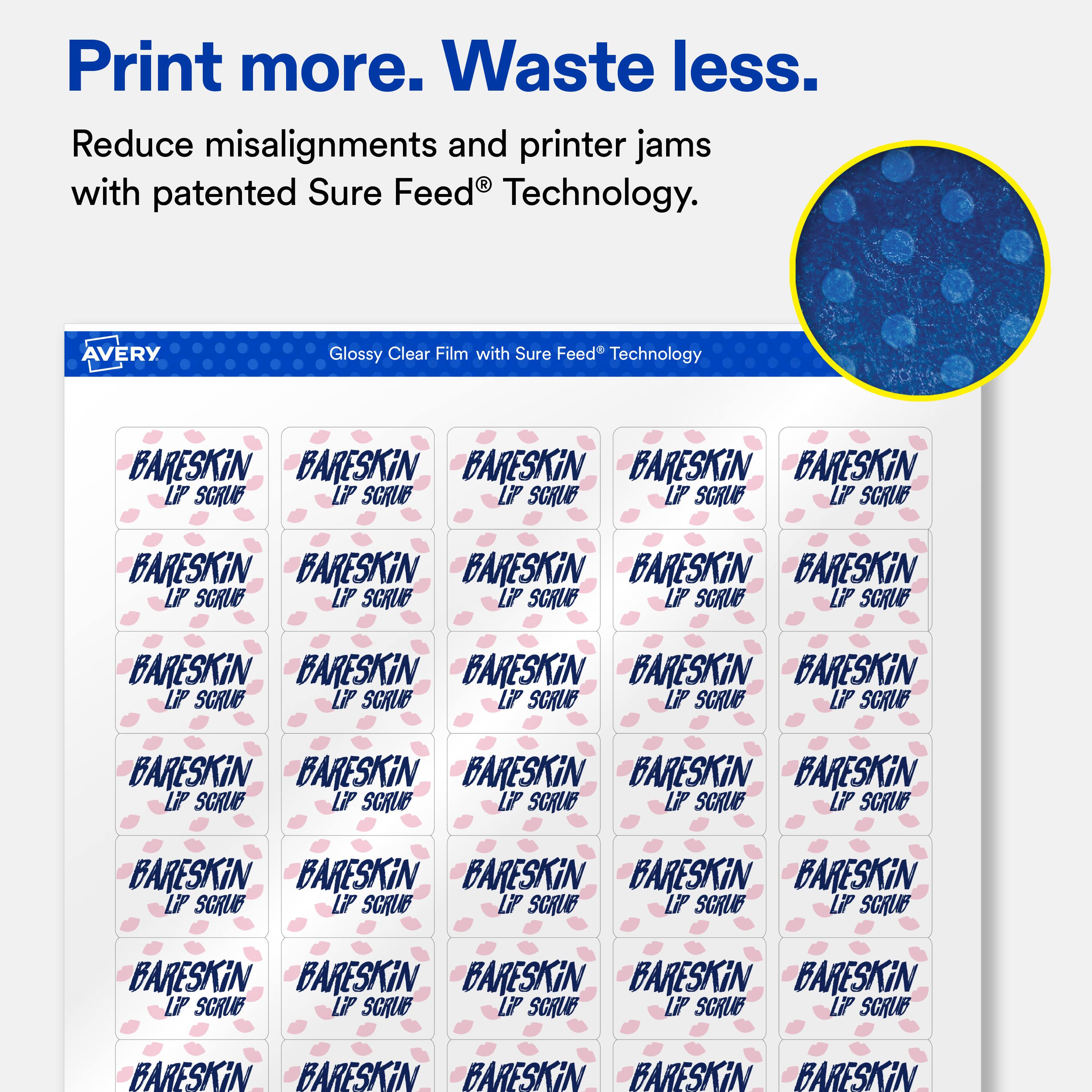 Print more. Waste less.  
Reduce misalignments and printer jams with patented Sure Feed® Technology.  

AVERY Glossy Clear Film with Sure Feed® Technology  

BARESKIN  
LIP SCRUB  

BARESKIN  
LIP SCRUB  

BARESKIN  
LIP SCRUB  

BARESKIN  
LIP SCRUB  

BARESKIN  
LIP SCRUB  

BARESKIN  
LIP SCRUB  

BARESKIN  
LIP SCRUB  

BARESKIN  
LIP SCRUB  

BARESKIN  
LIP SCRUB  

BARESKIN  
LIP SCRUB  

BARESKIN  
LIP SCRUB  

BARESKIN  
LIP SCRUB  

BARESKIN  
LIP SCRUB  

BARESKIN  
LIP SCRUB  

BARESKIN  
LIP SCRUB  

BARESKIN  
LIP SCRUB  

BARESKIN  
LIP SCRUB  

BARESKIN  
LIP SCRUB  

BARESKIN  
LIP SCRUB  

BARESKIN  
LIP SCRUB  

BARESKIN  
LIP SCRUB  

BARESKIN  
LIP SCRUB  

BARE