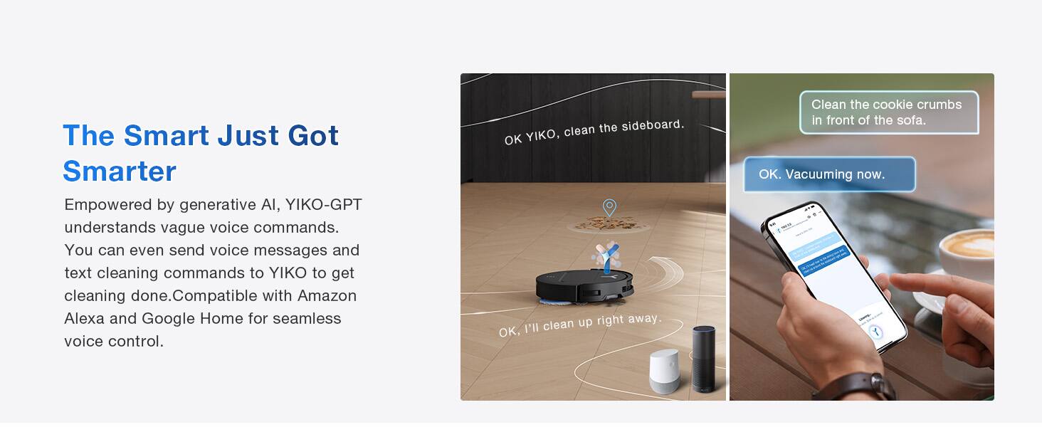 The Smart Just Got Smarter

Empowered by generative AI, YIKO-GPT understands vague voice commands. You can even send voice messages and text cleaning commands to YIKO to get cleaning done. Compatible with Amazon Alexa and Google Home for seamless voice control.

- Clean the sideboard.
- OK YIKO, clean up right away.
- OK, I'll clean the cookie crumbs in front of the sofa.
- OK. Vacuuming now.