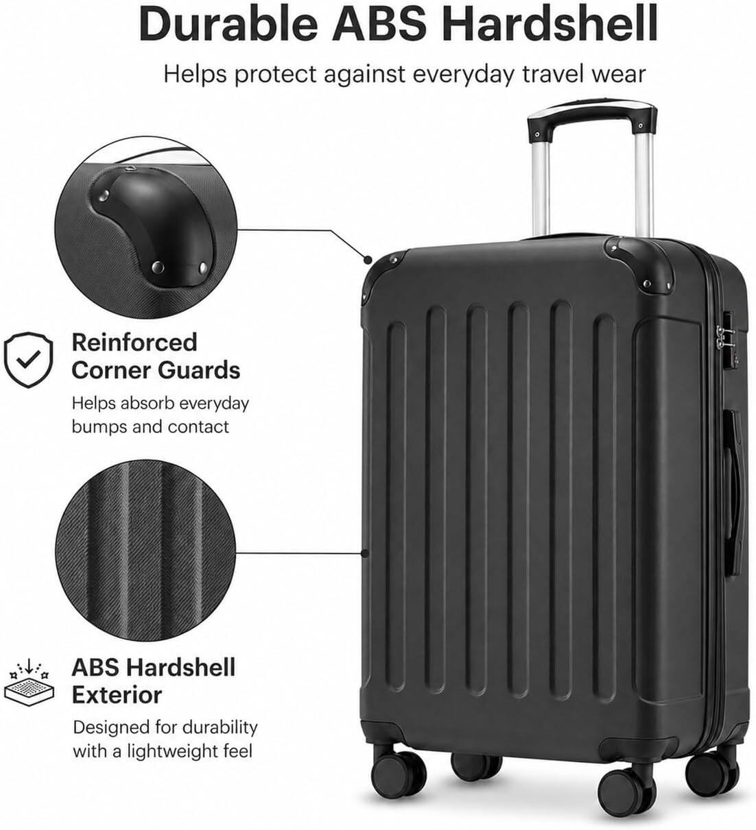 Durable ABS Hardshell  
Helps protect against everyday travel wear  

Reinforced Corner Guards  
Helps absorb everyday bumps and contact  

ABS Hardshell Exterior  
Designed for durability with a lightweight feel