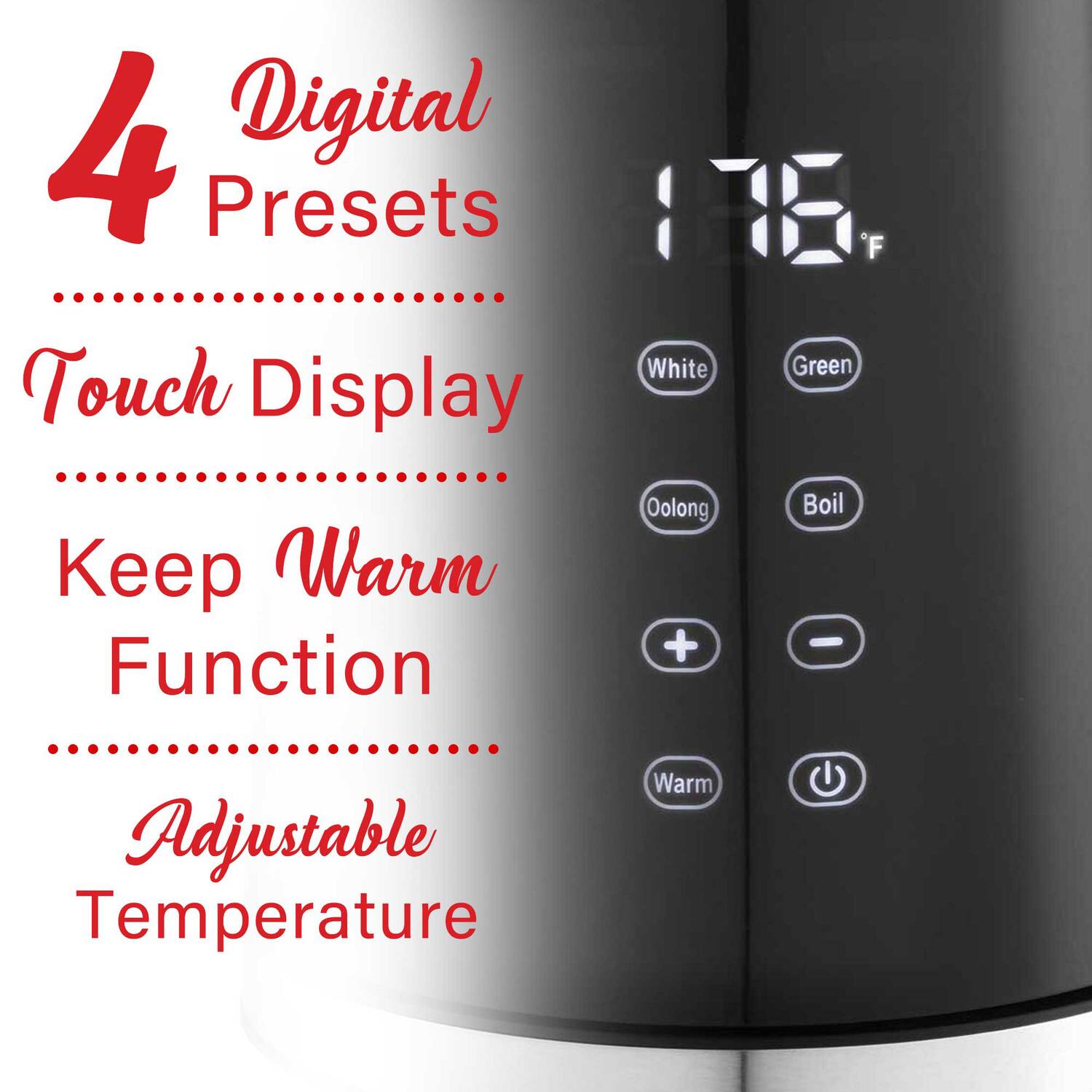 4 Digital Presets  
Touch Display  
Keep Warm Function  
Adjustable Temperature  

176°F  

White  
Green  
Oolong  
Boil  

Warm