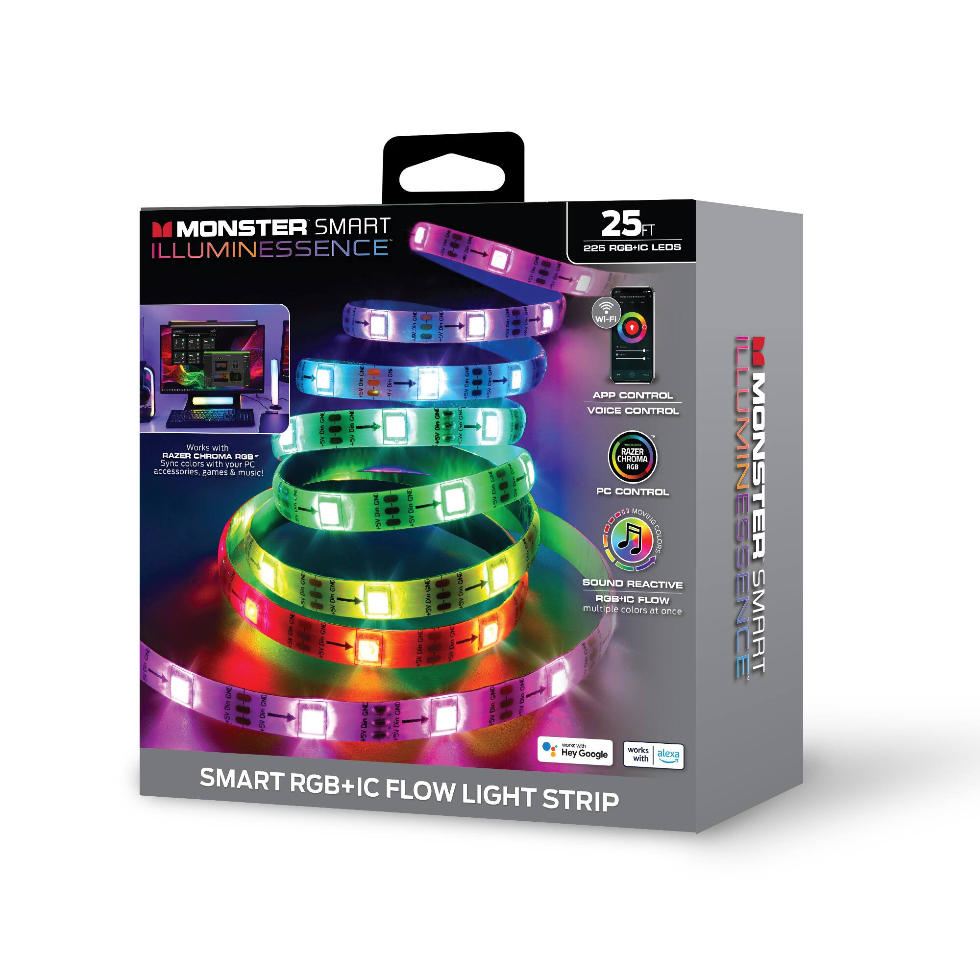 MONSTER SMART ILLUMINESSENCE  
25 FT  
225 RGB-IC LEDs  

Wi-Fi  
APP CONTROL  
VOICE CONTROL  
PC CONTROL  
SOUND REACTIVE  
RGB+IC FLOW  
multicolors on at once  

Works with:  
- MATER AZS  
- CHILA  
- CHROMS  
- JNC  
- teors  
- with your PC  
- accessories  
- games  

RAZER CHROMA RGB  
Sync colors with your PC, games & music  

SMART RGB+IC FLOW LIGHT STRIP  

works with  
Hey Google  
Alexa  

25 FT  
225 RGB-IC LEDs  

APP CONTROL  
VOICE CONTROL  
PC CONTROL  
SOUND REACTIVE  
RGB+IC FLOW  
multicolors on at once