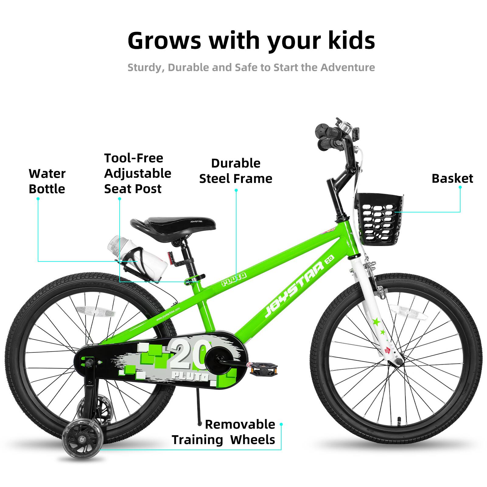 Grows with your kids  
Sturdy, Durable and Safe to Start the Adventure  

- Water Bottle  
- Tool-Free Adjustable Seat Post  
- Durable Steel Frame  
- Basket  
- Removable Training Wheels  

JOYSTAR 20  
PLUTO  

www.gomae.com
