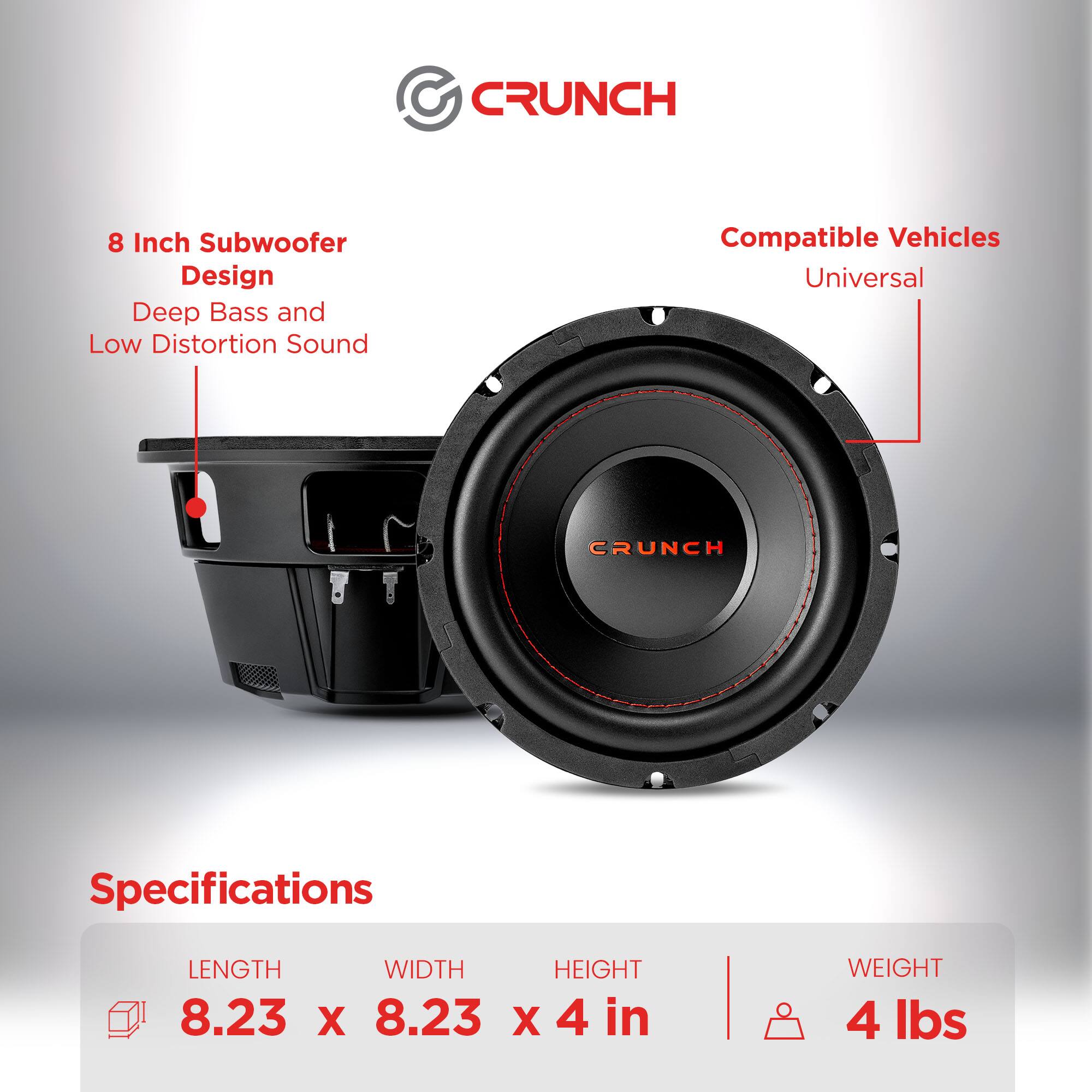CRUNCH 8 Inch Subwoofer Design  
Deep Bass and Low Distortion Sound  
Compatible Vehicles: Universal  

Specifications:  
Length: 8.23 in  
Width: 8.23 in  
Height: 4 in  
Weight: 4 lbs