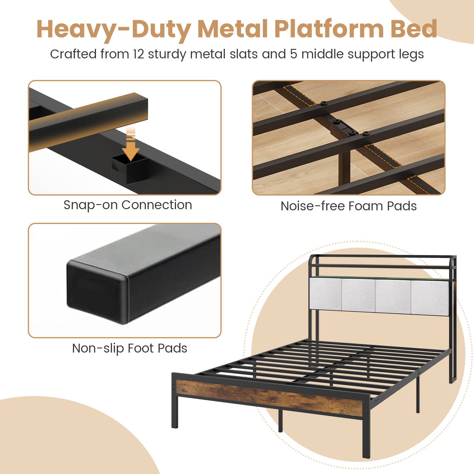 Heavy-Duty Metal Platform Bed
Crafted from 12 sturdy metal slats and 5 middle support legs
Snap-on Connection
Noise-free Foam Pads
Non-slip Foot Pads