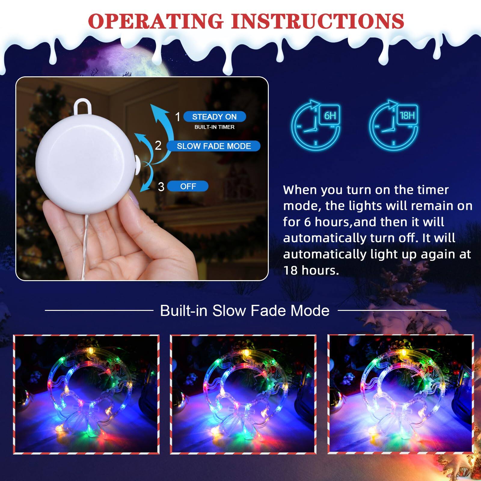 OPERATING INSTRUCTIONS

1. STEADY ON  
   BUILT-IN TIMER 6H 18H

2. SLOW FADE MODE

3. OFF

When you turn on the timer mode, the lights will remain on for 6 hours, and then it will automatically turn off. It will automatically light up again at 18 hours.

Built-in Slow Fade Mode
