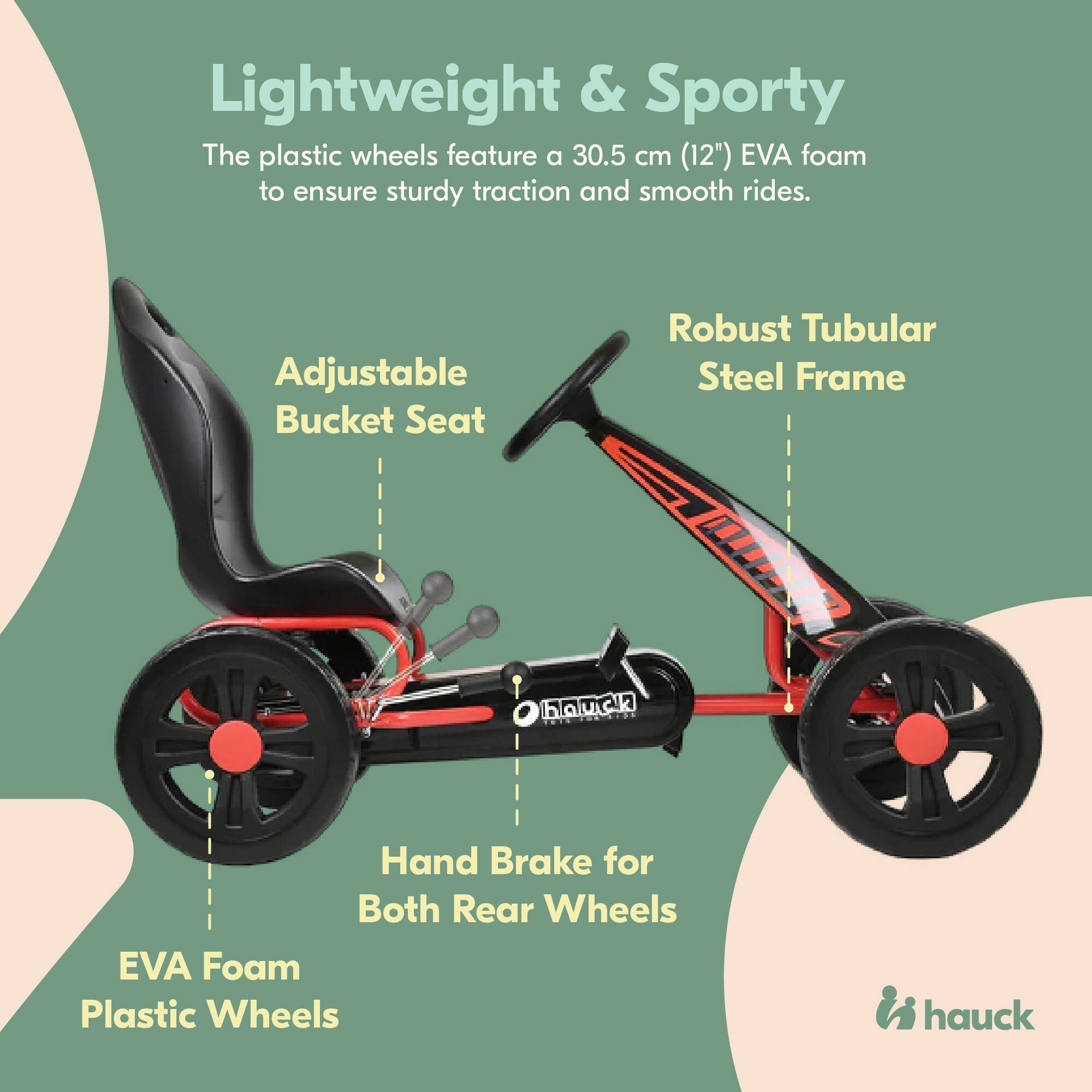 Lightweight & Sporty  
The plastic wheels feature a 30.5 cm (12") EVA foam to ensure sturdy traction and smooth rides.  

Adjustable Bucket Seat  
Robust Tubular Steel Frame  
Hand Brake for Both Rear Wheels  
EVA Foam Plastic Wheels  

hauck