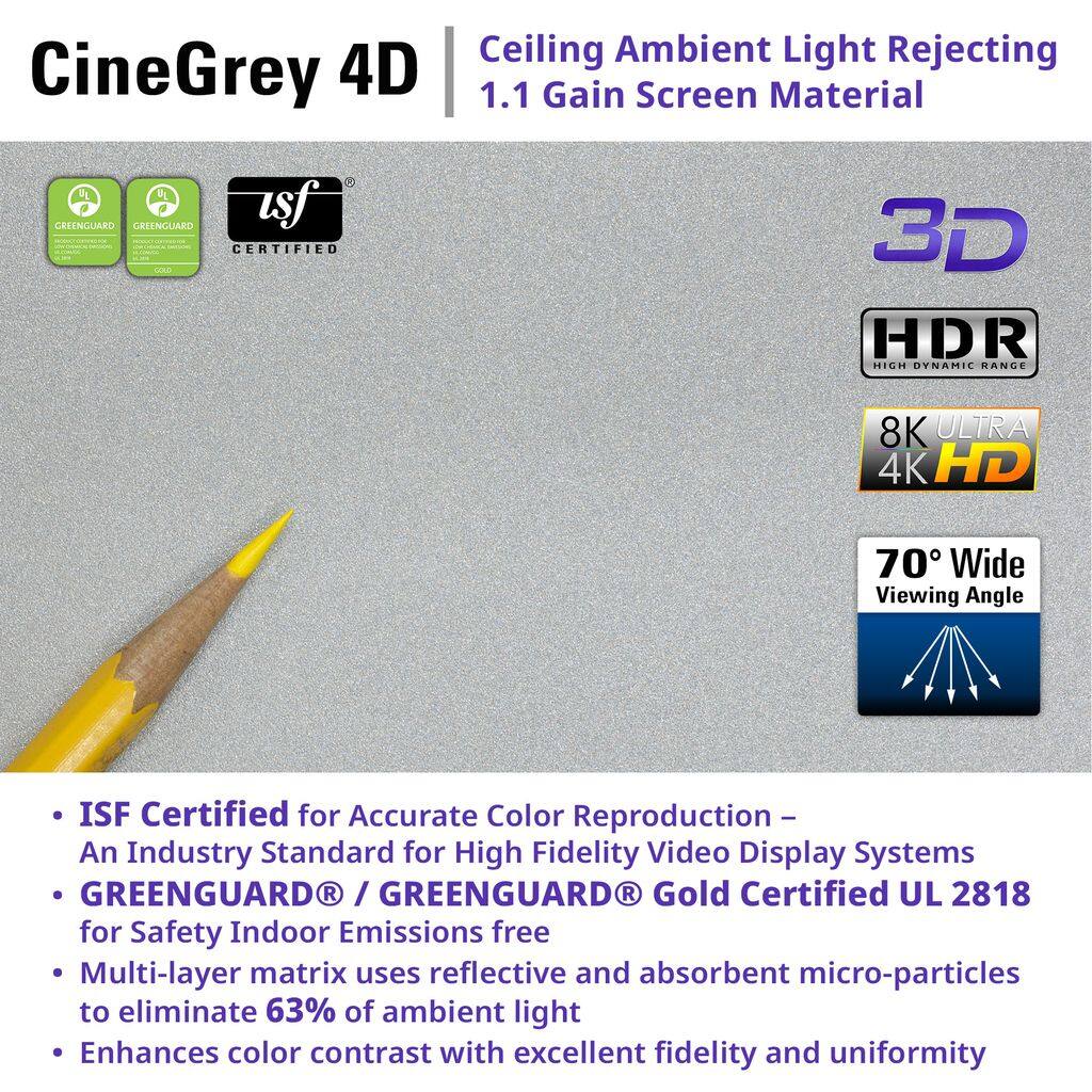 CineGrey 4D Ceiling Ambient Light Rejecting 1.1 Gain Screen Material

- ISF Certified for Accurate Color Reproduction – An Industry Standard for High Fidelity Video Display Systems
- GREENGUARD® / GREENGUARD® Gold Certified UL 2818 for Safety Indoor Emissions free
- Multi-layer matrix uses reflective and absorbent micro-particles to eliminate 63% of ambient light
- Enhances color contrast with excellent fidelity and uniformity

3D HDR High Dynamic Range

8K ULTRA 4K HD

70° Wide Viewing Angle