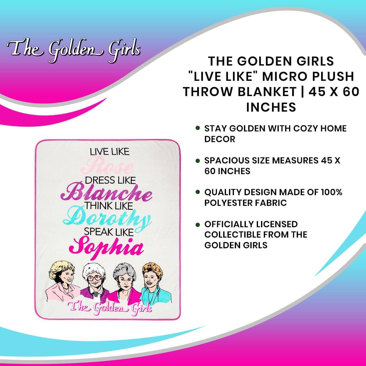 The Golden Girls

THE GOLDEN GIRLS "LIVE LIKE" MICRO PLUSH THROW BLANKET | 45 X 60 INCHES

- STAY GOLDEN WITH COZY HOME DECOR
- SPACIOUS SIZE MEASURES 45 X 60 INCHES
- QUALITY DESIGN MADE OF 100% POLYESTER FABRIC
- OFFICIALLY LICENSED COLLECTIBLE FROM THE GOLDEN GIRLS

LIVE LIKE Rose  
DRESS LIKE Blanche  
THINK LIKE Dorothy  
SPEAK LIKE Sophia  

The Golden Girls