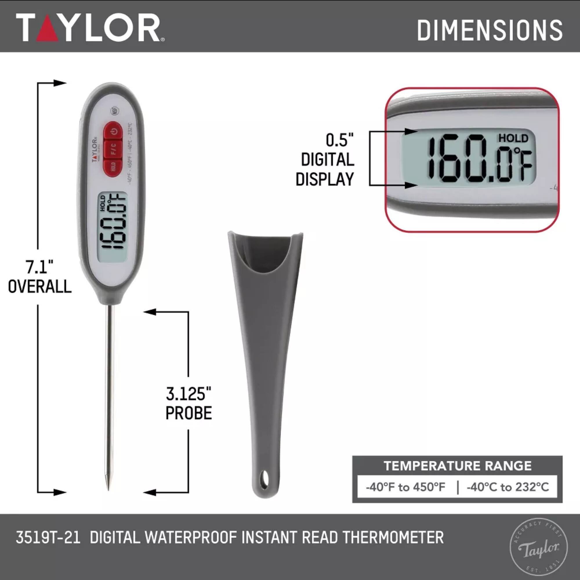 TAYLOR  
- DIMENSIONS  
  - 7.1" OVERALL  
  - 0.5" DIGITAL DISPLAY  
  - 3.125" PROBE  
- TEMPERATURE RANGE  
  - -40°F to 450°F  
  - -40°C to 232°C  
- 3519T-21 DIGITAL WATERPROOF INSTANT READ THERMOMETER  
- ACCURACY FIRST  
- Taylor Est 1851