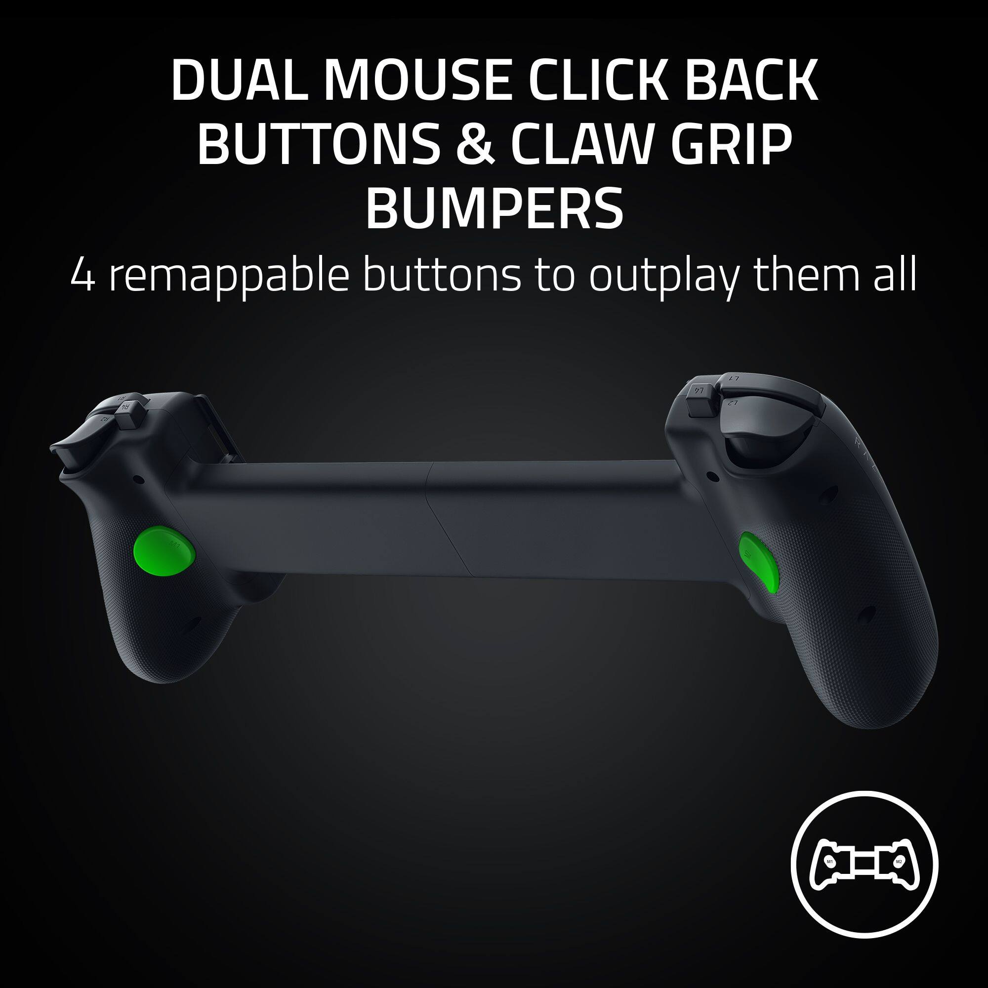 DUAL MOUSE CLICK BACK BUTTONS & CLAW GRIP BUMPERS  
4 remappable buttons to outplay them all