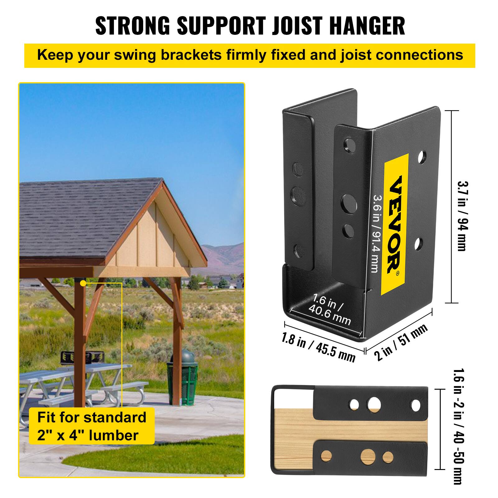 STRONG SUPPORT JOIST HANGER  
Keep your swing brackets firmly fixed and joist connections  
Fit for standard 2" x 4" lumber  

- 1.6 in / 40.6 mm  
- 1.8 in / 45.5 mm  
- 3.6 in / 91.4 mm  
- 3.7 in / 94 mm  
- 2 in / 51 mm  
- 1.6 in - 2 in / 40-50 mm