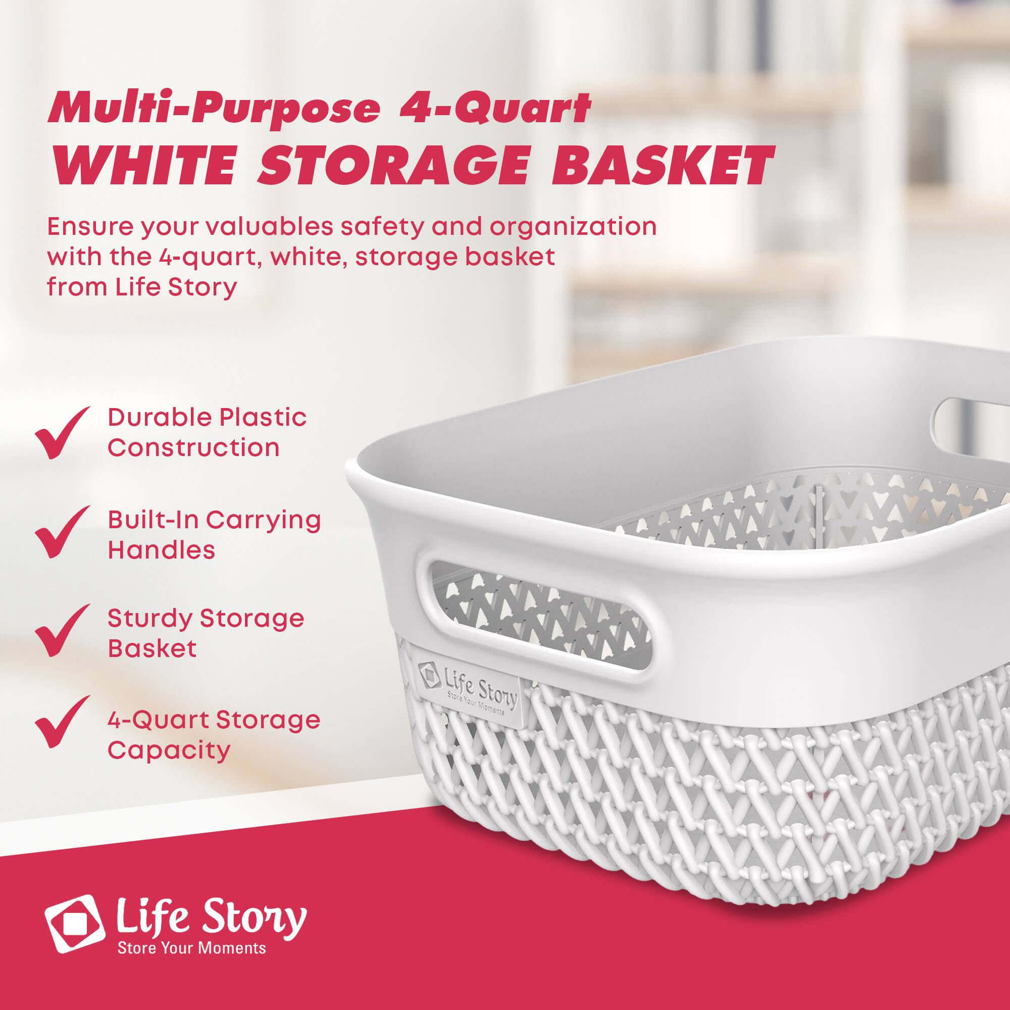 Multi-Purpose 4-Quart WHITE STORAGE BASKET

Ensure your valuables safety and organization with the 4-quart, white, storage basket from Life Story

- Durable Plastic Construction
- Built-In Carrying Handles
- Sturdy Storage Basket
- 4-Quart Storage Capacity

Life Story  
Store Your Moments