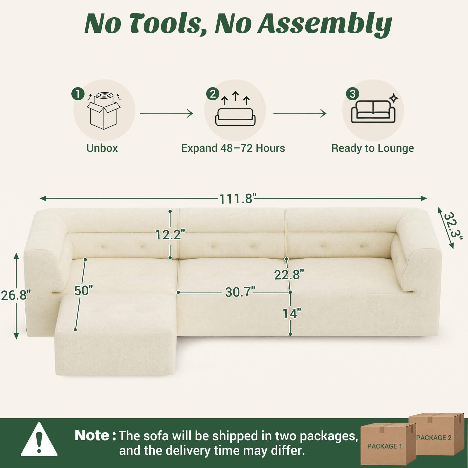 No Tools, No Assembly

1. Unbox
2. Expand 48-72 Hours
3. Ready to Lounge

111.8" 12.2" 32.3" 26.8" 50" 30.7" 22.8" 14"

Note: The sofa will be shipped in two packages, PACKAGE 1 and the delivery time may differ.