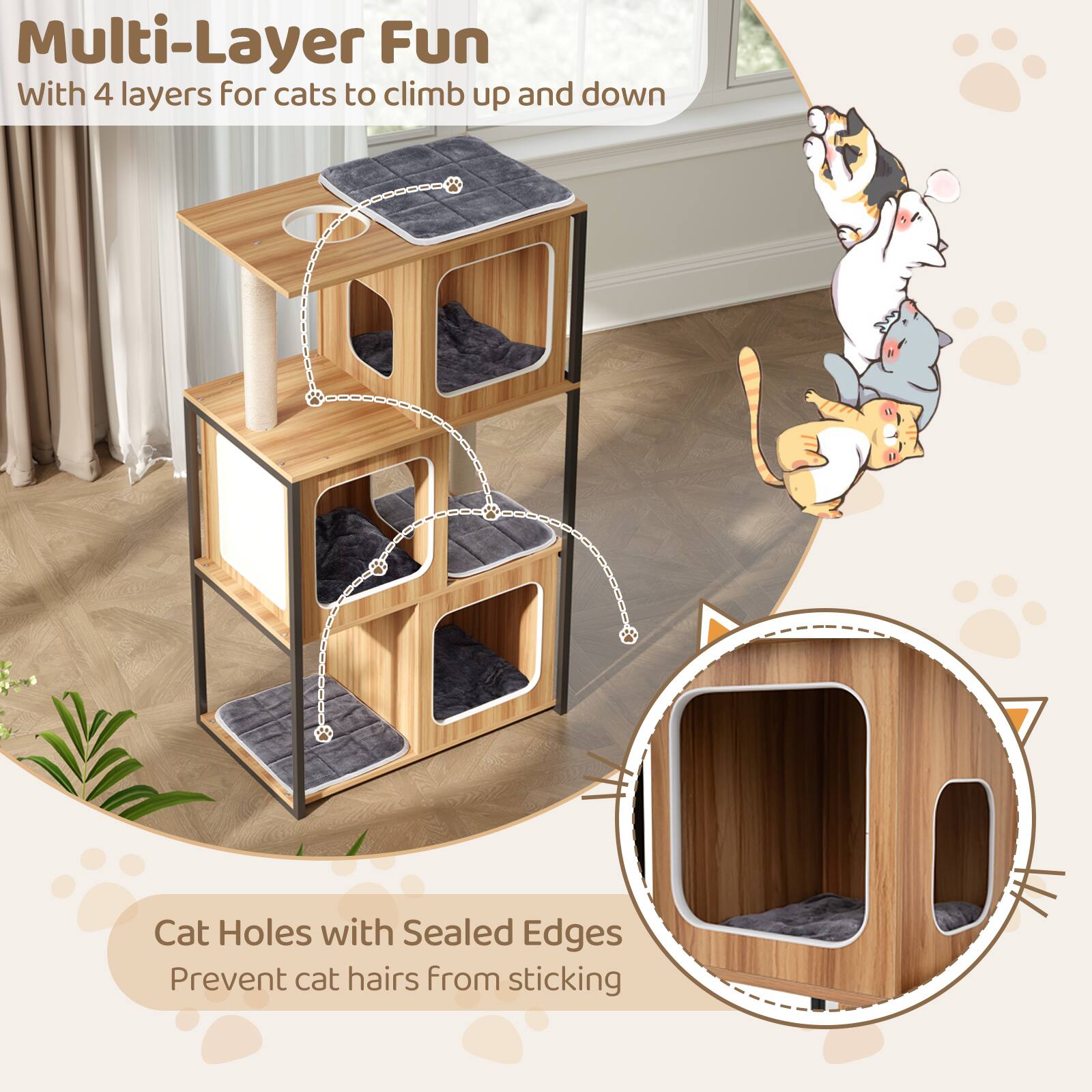 Multi-Layer Fun  
With 4 layers for cats to climb up and down  

Cat Holes with Sealed Edges  
Prevent cat hairs from sticking