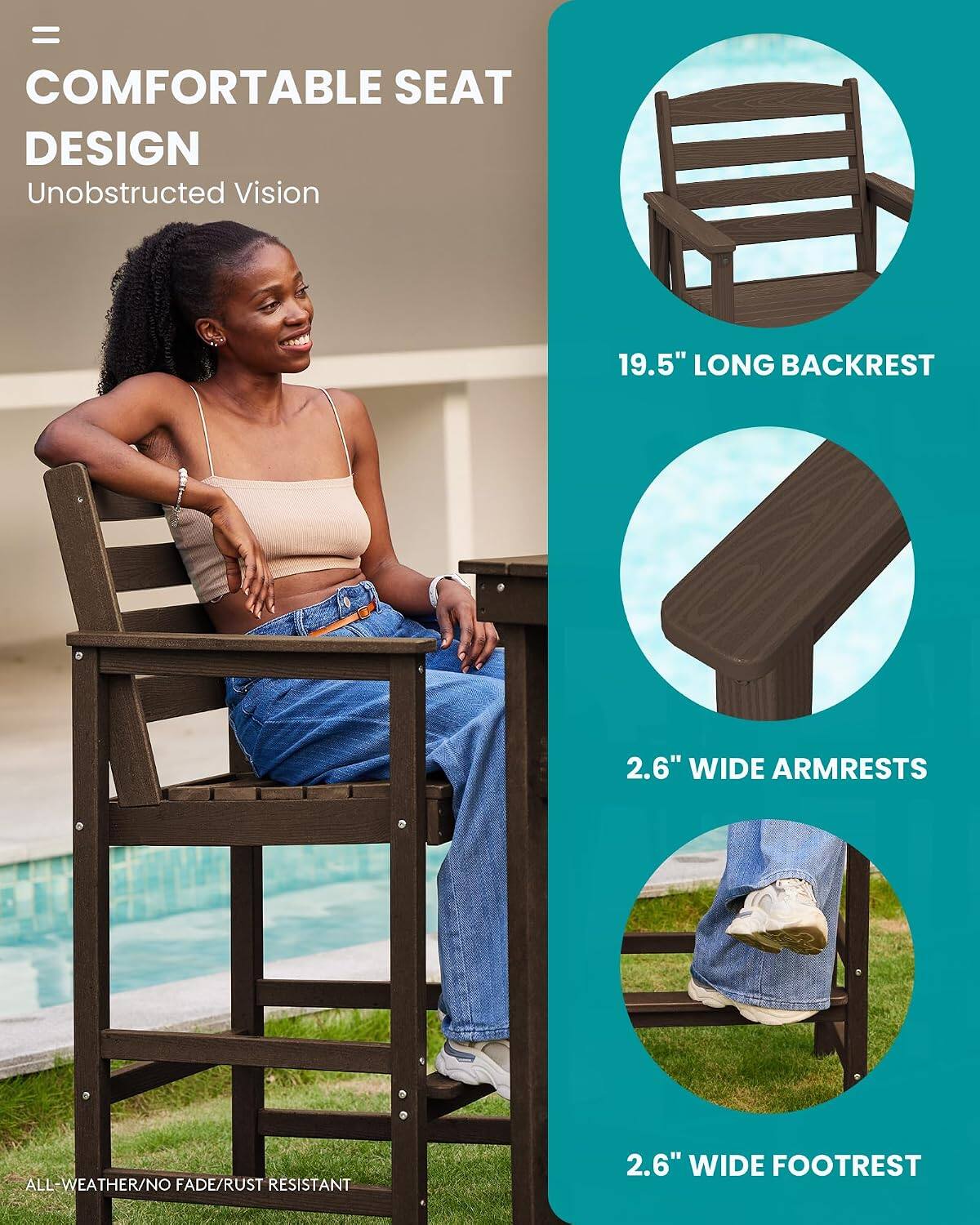 = COMFORTABLE SEAT DESIGN  
Unobstructed Vision  
19.5" LONG BACKREST  
2.6" WIDE ARMRESTS  
ALL-WEATHER/NO FADE/RUST RESISTANT  
2.6" WIDE FOOTREST