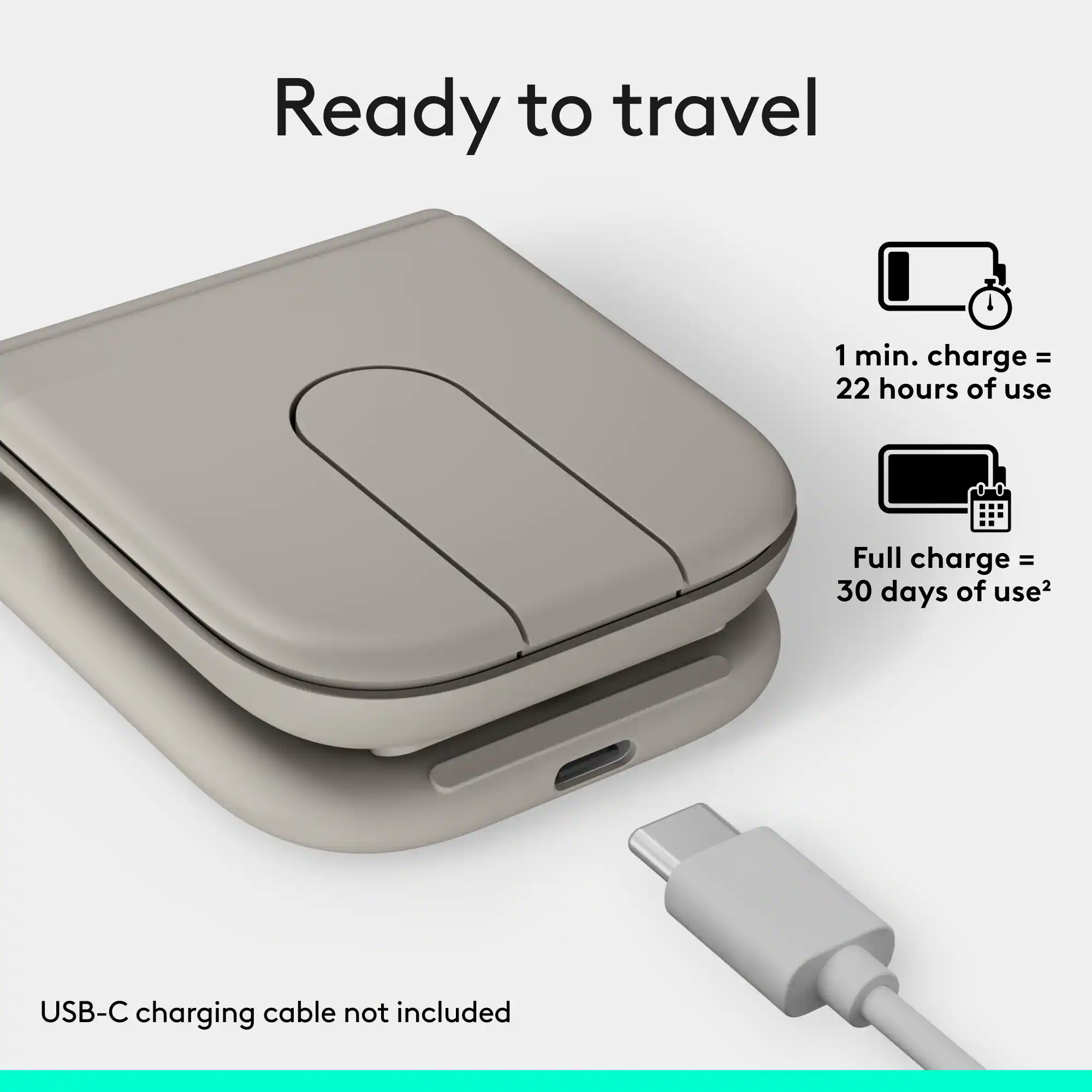 Ready to travel

1 min. charge = 22 hours of use

Full charge = 30 days of use

USB-C charging cable not included