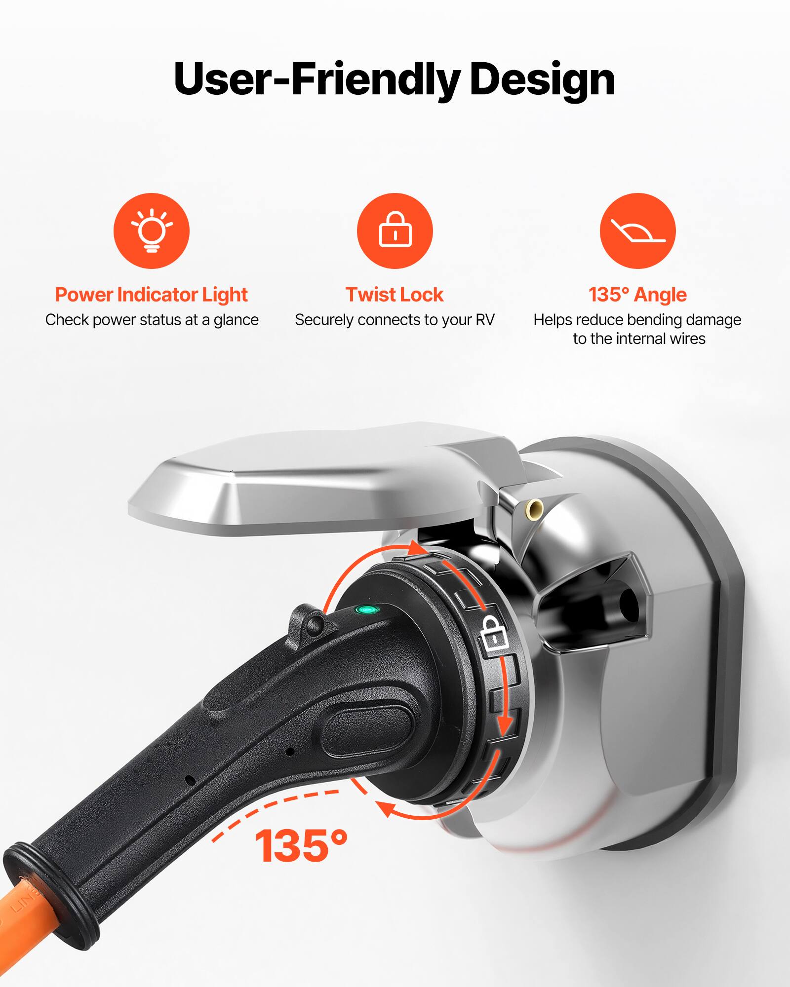 User-Friendly Design

Power Indicator Light
Check power status at a glance

Twist Lock
Securely connects to your RV

135° Angle
Helps reduce bending damage to the internal wires