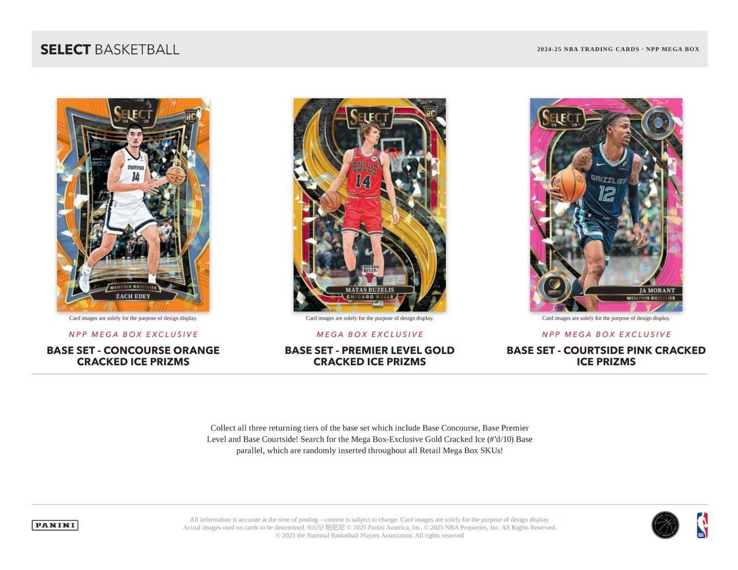 **SELECT BASKETBALL**

**2024-25 NBA TRADING CARDS - NPP MEGA BOX**

---

**NPP MEGA BOX EXCLUSIVE**  
**BASE SET - CONCOURSE ORANGE CRACKED ICE PRIZMS**

**MEGA BOX EXCLUSIVE**  
**BASE SET - PREMIER LEVEL GOLD CRACKED ICE PRIZMS**

**NPP MEGA BOX EXCLUSIVE**  
**BASE SET - COURTSIDE PINK CRACKED ICE PRIZMS**

---

**Card images are solely for the purpose of design display.**

---

**Collect all three returning tiers of the base set which include Base Concourse, Base Premier Level and Base Courtside!**  
**Search for the Mega Box-Exclusive Gold Cracked Ice (#'d/10) Base parallel, which are randomly inserted throughout all Retail Mega Box SKUs!**

---

**PANINI**

All information is accurate at the time of posting – content is subject to change. Card images are solely for the purpose of design display. Actual images used on cards to be determined. © 2025 Panini America, Inc. © 2025 NBA Properties, Inc. All Rights Reserved. © 20
