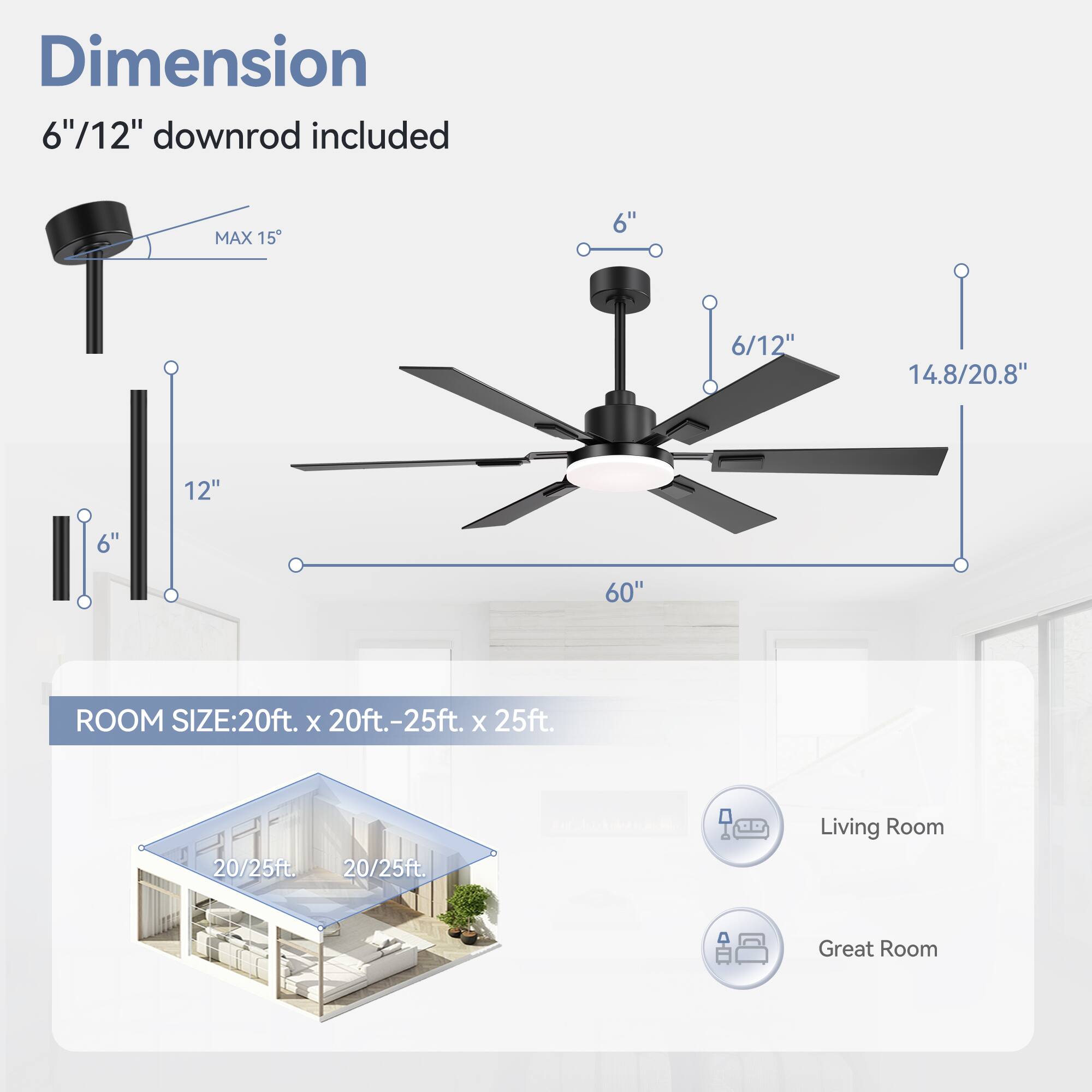 Dimension: 6"/12" downrod included
MAX 15
11
6"
6/12"
14.8/20.8"
12"
6"
60"
ROOM SIZE: 20ft. x 20ft.-25ft. x 25ft.
20/25ft.
20/25ft.
Living Room
Great Room