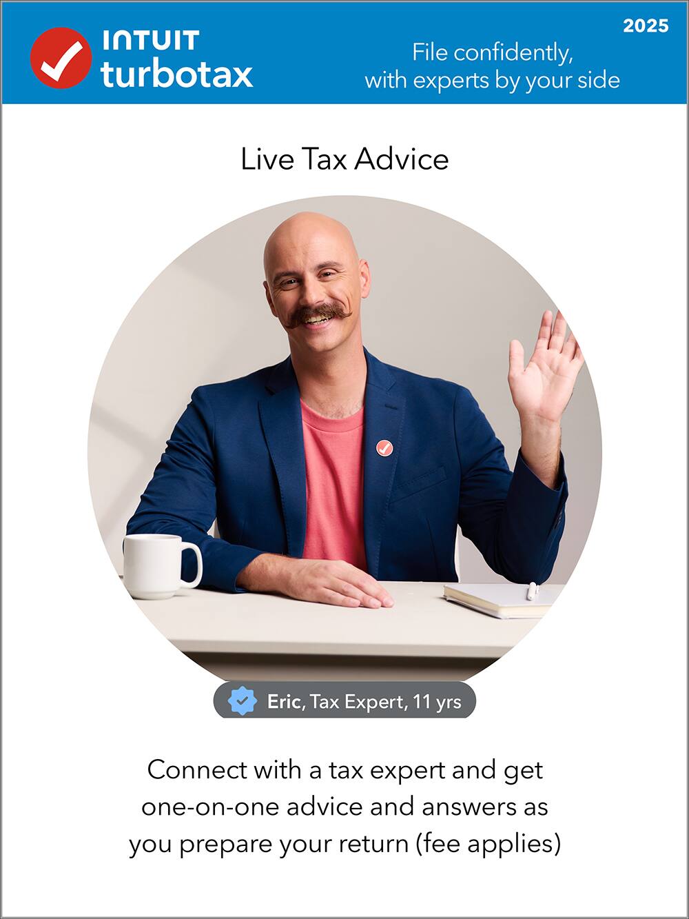 Intuit TurboTax 2025

File confidently, with experts by your side

Live Tax Advice

Eric, Tax Expert, 11 yrs

Connect with a tax expert and get one-on-one advice and answers as you prepare your return (fee applies)