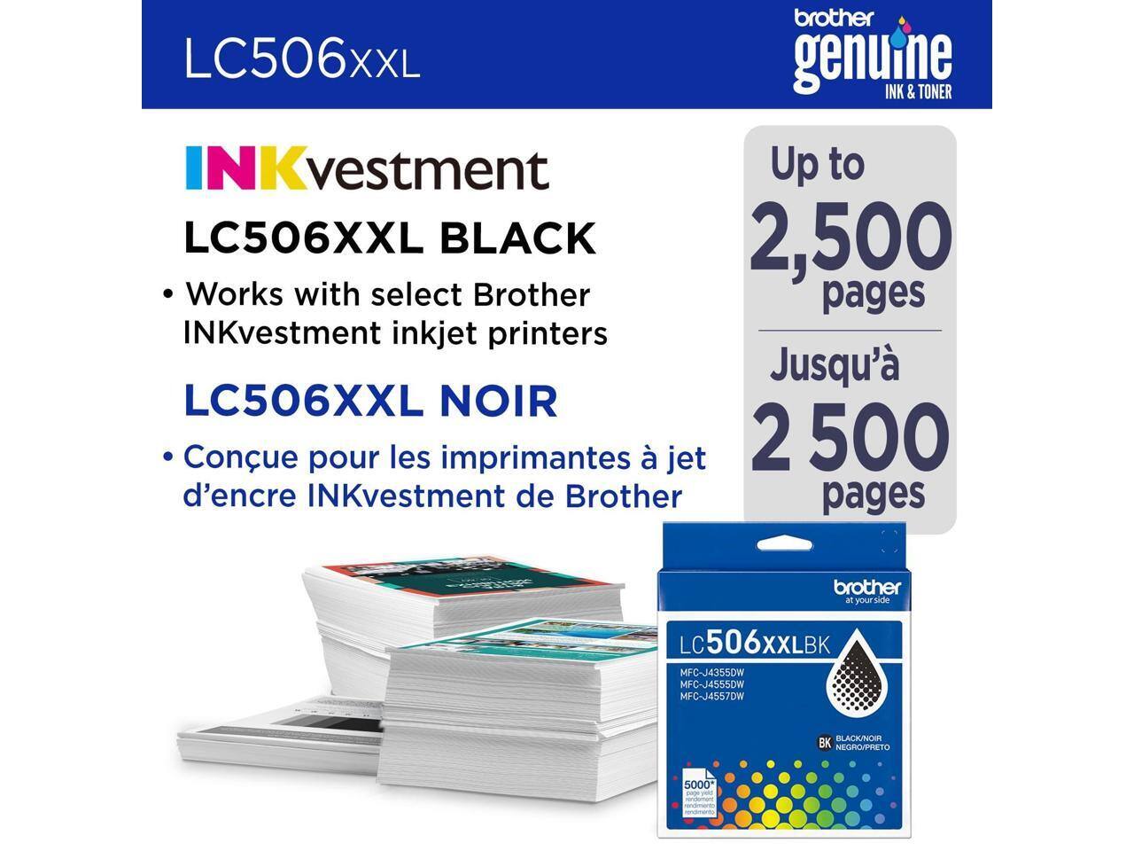 LC506XXL

INKvestment  
LC506XXL BLACK  
- Works with select Brother INKvestment inkjet printers  
LC506XXL NOIR  
- Conçu pour les imprimantes à jet d'encre INKvestment de Brother  

Up to 2,500 pages  
Jusqu'à 2 500 pages  

brother genuine INK & TONER  

LC506XXLBK  
MFC-J4355DW  
MFC-J4555DW  
MFC-J4557DW  

BK NEGRO/NOIR  

5000* pages rendement équivalent