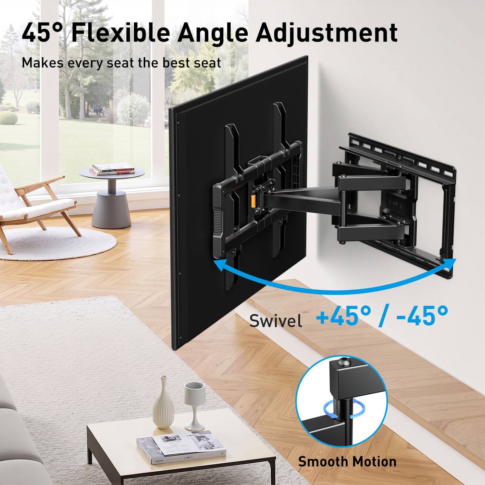 45° Flexible Angle Adjustment Makes every seat the best seat  
Swivel +45° / -45°  
Smooth Motion