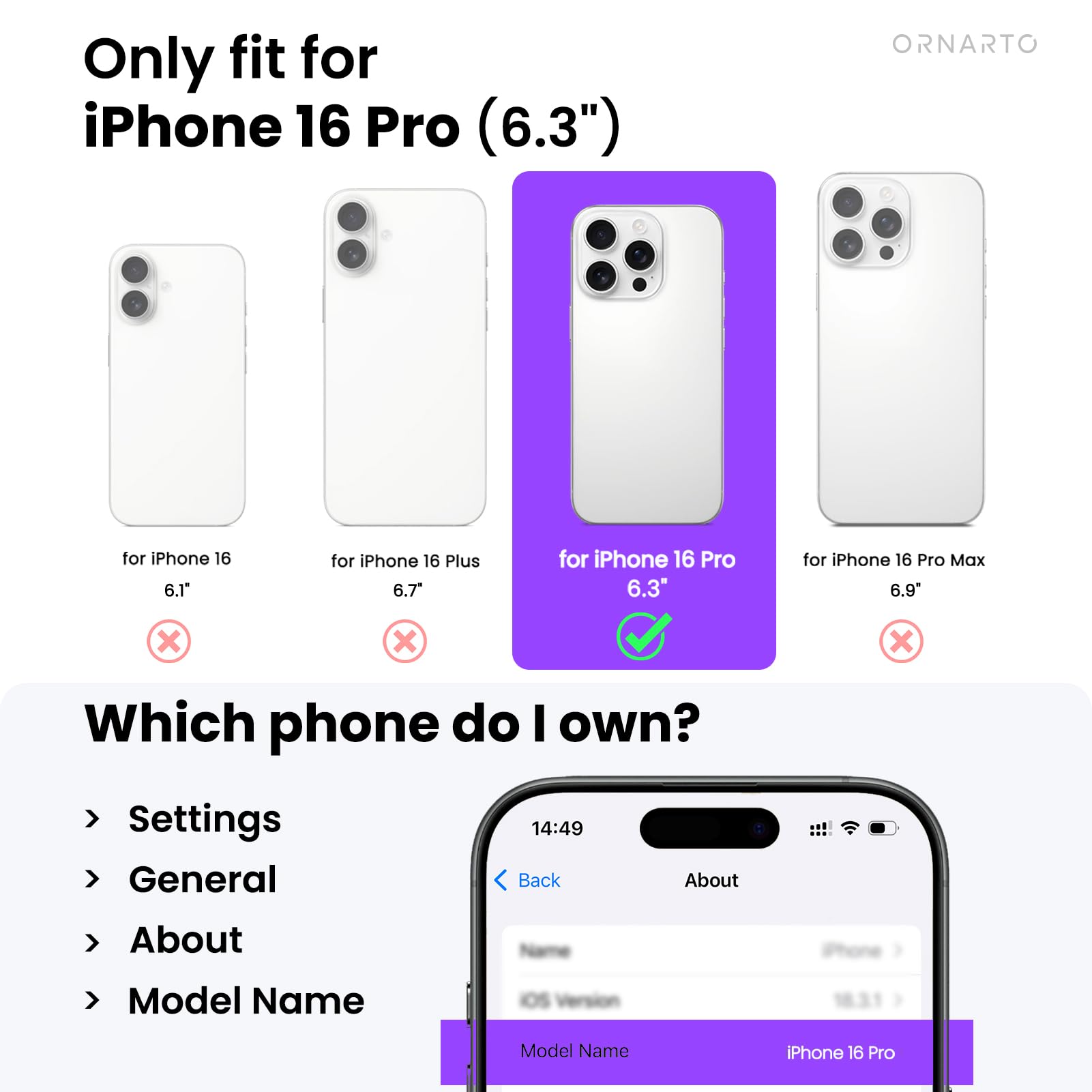 Only fit for iPhone 16 Pro (6.3")  
ORNARTO for iPhone 16 6.1"  
for iPhone 16 Plus 6.7"  
for iPhone 16 Pro 6.3"  
for iPhone 16 Pro Max 6.9"  

Which phone do I own?  
Settings  
General  
About  
Model Name  

Model Name: iPhone 16 Pro