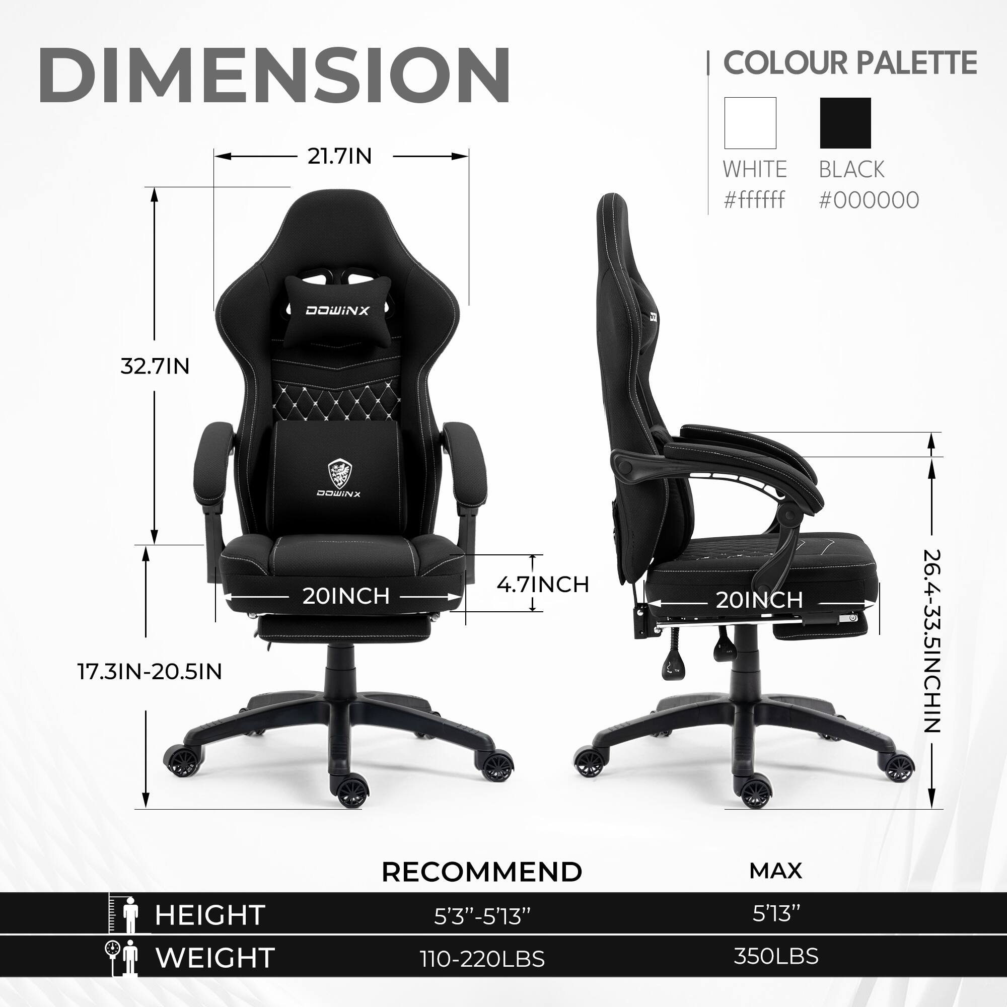 DIMENSION  
COLOUR PALETTE  
21.7IN WHITE BLACK #ffffff #000000  
32.7IN  
17.3IN-20.5IN  
20INCH  
4.7INCH  
20INCH  
26.4-33.5INCH  
RECOMMEND  
HEIGHT 5'3"-5'13"  
WEIGHT 110-220LBS  
MAX  
HEIGHT 5'13"  
WEIGHT 350LBS