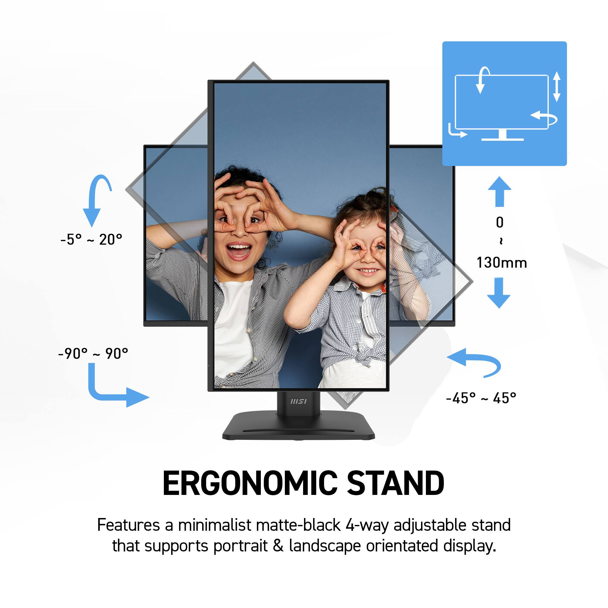 -5° ~ 20°
0 ~ 130mm
-90° ~ 90°
-45° ~ 45°
ERGONOMIC STAND
Features a minimalist matte-black 4-way adjustable stand that supports portrait & landscape orientated display.