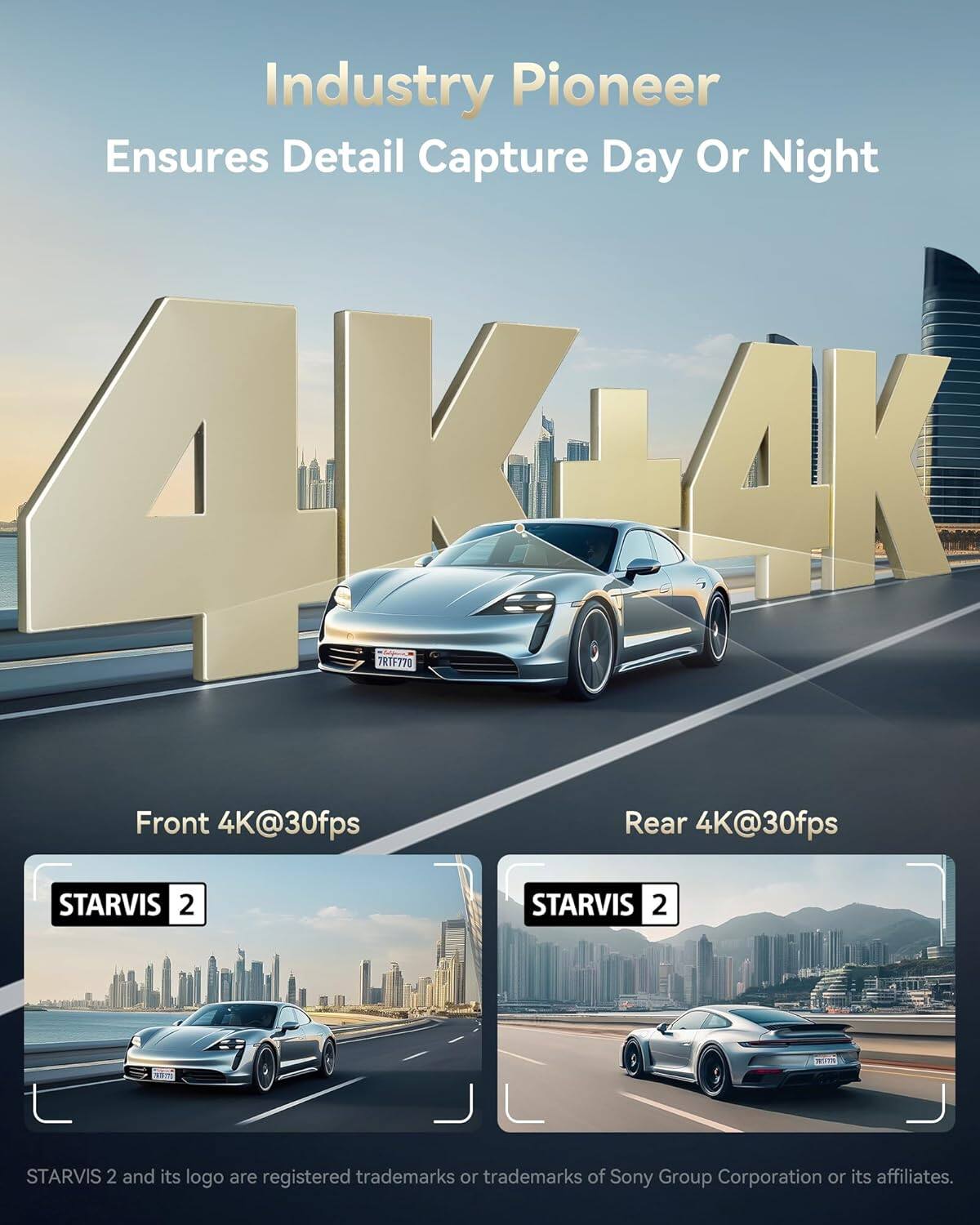 Industry Pioneer Ensures Detail Capture Day Or Night

4K AK 4K

Front 4K@30fps
Rear 4K@30fps

STARVIS 2
STARVIS 2
STARVIS 2 and its logo are registered trademarks or trademarks of Sony Group Corporation or its affiliates.