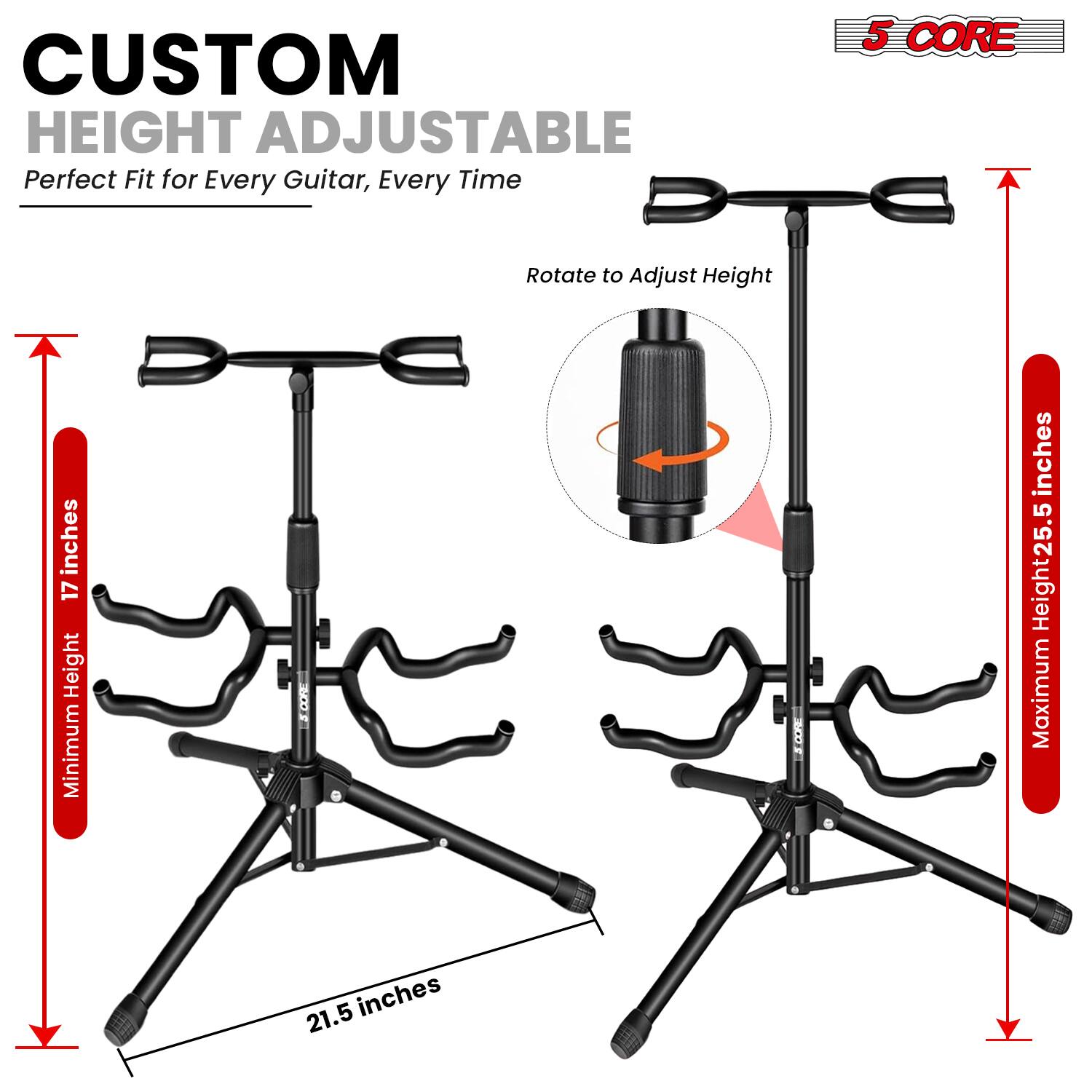 CUSTOM HEIGHT ADJUSTABLE  
Perfect Fit for Every Guitar, Every Time  

5 CORE  
Rotate to Adjust Height  

Minimum Height: 17 inches  
Maximum Height: 25.5 inches  

21.5 inches