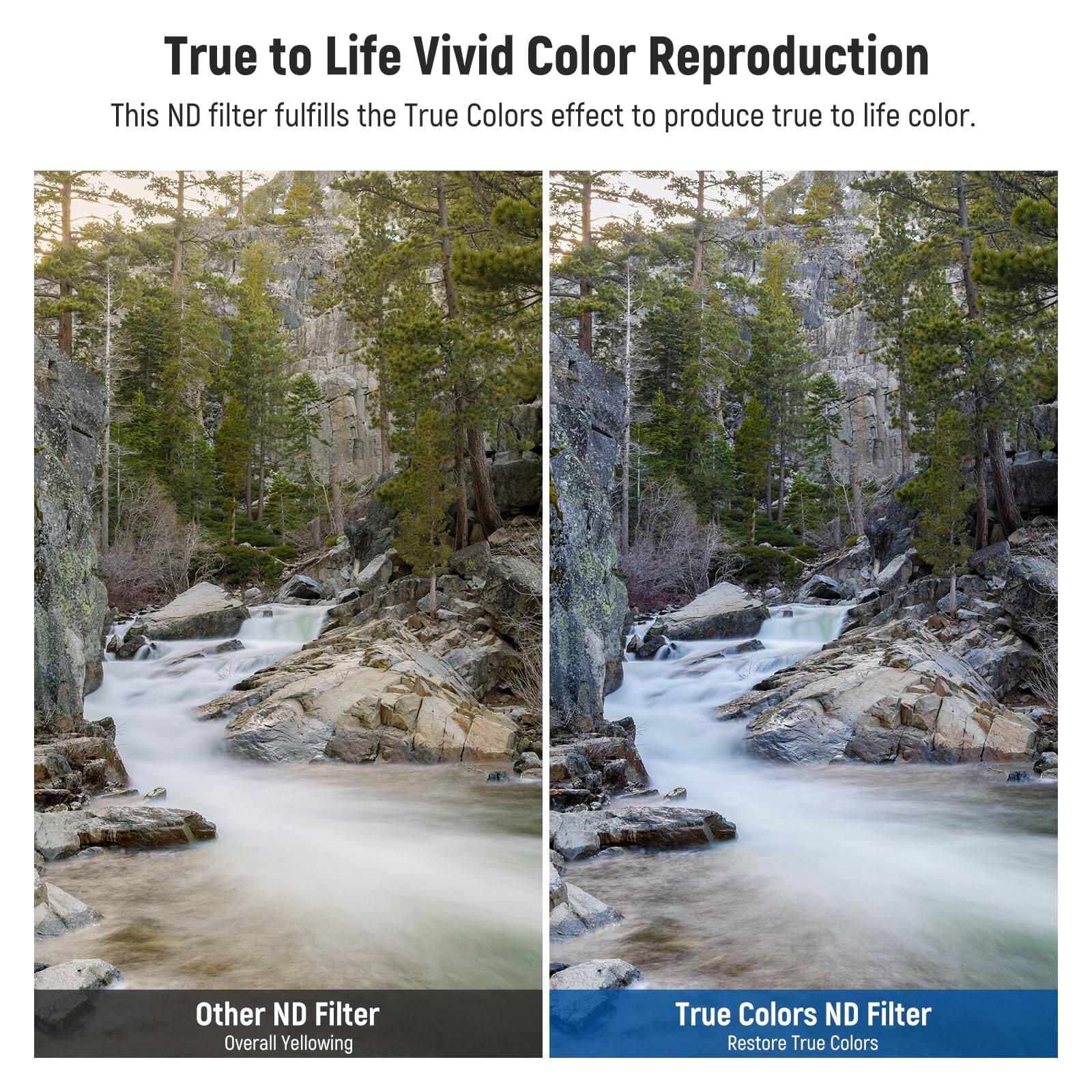 True to Life Vivid Color Reproduction  
This ND filter fulfills the True Colors effect to produce true to life color.  

Other ND Filter  
Overall Yellowing  

True Colors ND Filter  
Restore True Colors
